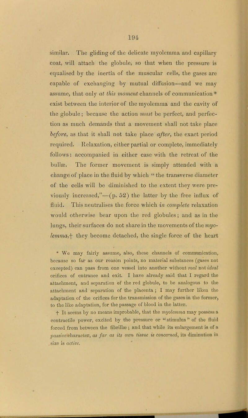 similar. The gliding of the delicate myolemma and capillary coat, will attach the globule, so that when the pressure is equalised by the inertia of the muscular cells, the gases are capable of exchanging by mutual diffusion—and we may assume, that only at this moment channels of communication * exist between the interior of the myolemma and the cavity of the globule; because the action must be perfect, and perfec- tion as much demands that a movement shall not take place before, as that it shall not take place after, the exact period required. Relaxation, either partial or complete, immediately follows: accompanied in either case with the retreat of the bullae. The former movement is simply attended with a change of place in the fluid by which  the transverse diameter of the cells will be diminished to the extent they were pre- viously increased,—(p. 52) the latter by the free influx of fluid. This neutralises the force which in complete relaxation would otherwise bear upon the red globules; and as in the lungs, their surfaces do not share in the movements of the myo- lemma,-\- they become detached, the single force of the heart * We may fairly assume, also, these chamiela of communication, because so far as our reason points, no material substances (gases not excepted) can pass from one vessel into another without i-eal not ideal orifices of entrance and exit. I have already said that I regard the attachment, and separation of the red globule, to be analogous to the attachment and separation of the placenta ; I may further liken the adaptation of the orifices for the transmission of tlie gases in the former, to the like adaptation, for the passage of blood in the latter. f It seems by no means improbable, that the myolemma may possess a contractile power, excited by the pressure or stimulus of the fluid forced from between the fibrilloe ; and that while its enlargement is of a pcwatre character, as far as its ovm tissue is concerned, its diminution in , size is active.