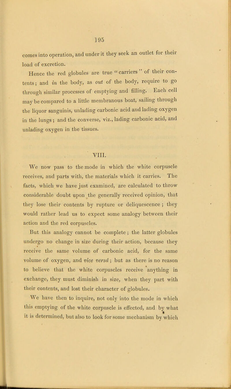 ]95 comes into operation, and under it they seek an outlet for their load of excretion. Hence the red globules are true carriers of their con- tents; and in the body, as out of the body, require to go through similar processes of emptying and filling. Each cell may be compared to a little membranous boat, sailing through the liquor sanguinis, unlading carbonic acid and lading oxygen in the lungs ; and the converse, viz., lading carbonic acid, and unlading oxygen in the tissues. VIII. We now pass to the mode in which the white corpuscle receives, and parts with, the materials which it carries. The facts, which we have just examined, are calculated to throw considerable doubt upon the generally received opinion, that they lose their contents by rupture or deliquescence ; they would rather lead us to expect some analogy between their action and the red corpuscles. But this analogy cannot be complete; the latter globules undergo no change in size during their action, because they receive the same volume of carbonic acid, for the same volume of oxygen, and vice versd; but as there is no reason to believe that the white corpuscles receive anything in exchange, they must diminish in size, when they part with their contents, and lost their character of globules. We have then to inquire, not only into the mode in wiiich this emptying of the white corpuscle is effected, and by what it is determined, but also to look for some mechanism by which