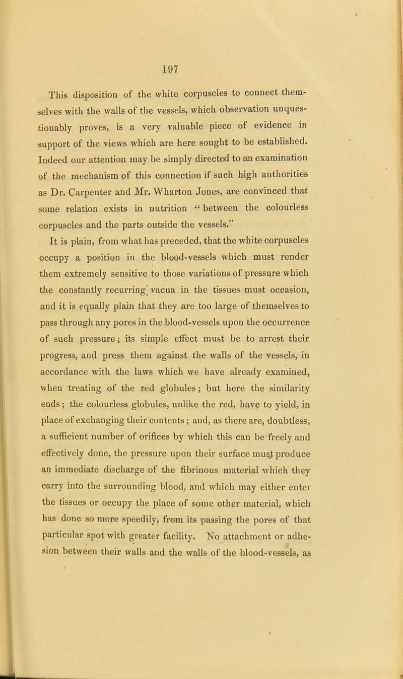 This disposition of the white corpuscles to connect them- selves with the walls of the vessels, which observation unques- tionably proves, is a very valuable piece of evidence in support of the views which are here sought to be established. Indeed our attention may be simply directed to an examination of the mechanism of this connection if such high authorities as Dr. Carpenter and Mr. Wharton Jones, are convinced that some relation exists in nutrition  between the colourless corpuscles and the parts outside the vessels. It is plain, from what has preceded, that the white corpuscles occupy a position in the blood-vessels which must render them extremely sensitive to those variations of pressure which the constantly recurring^ vacua in the tissues must occasion, and it is equally plain that they are too large of themselves to pass through any pores in the blood-vessels upon the occurrence of such pressure; its simple effect must be to arrest their progress, and press them against the walls of the vessels, in accordance with the laws which we have already examined, when treating of the red globules; but here the similarity ends; the colourless globules, unlike the red, have to yield, in place of exchanging their contents; and, as there are, doubtless, a sufficient number of orifices by which this can be freely and effectively done, the pressure upon their surface mu^ produce an immediate discharge of the fibrinous material which they carry into the surrounding blood, and which may either enter the tissues or occupy the place of some other material, which has done so more speedily, from its passing the pores of that particular spot with greater facility. No attachment or adhe- sion between their walls and the walls of the blood-vessels, as