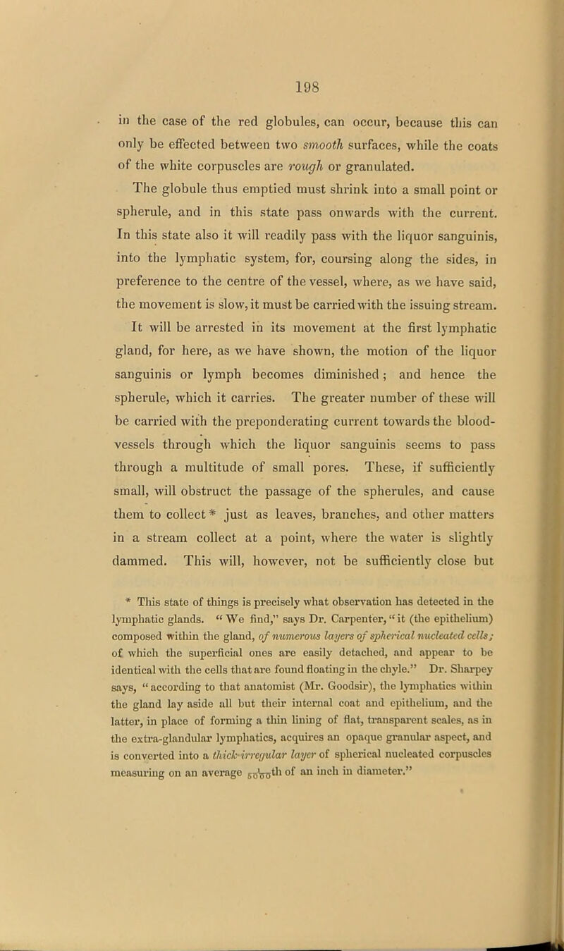 in the case of the red globules, can occur, because this can only be effected between two smooth surfaces, while the coats of the white corpuscles are rough or granulated. The globule thus emptied must shrink into a small point or spherule, and in this state pass onwards with the current. In this state also it will readily pass with the liquor sanguinis, into the lymphatic system, for, coursing along the sides, in preference to the centre of the vessel, where, as we have said, the movement is slow, it must be carried with the issuing stream. It will be arrested in its movement at the first lymphatic gland, for here, as we have shown, the motion of the liquor sanguinis or lymph becomes diminished; and hence the spherule, which it carries. The greater number of these will be carried with the preponderating current towards the blood- vessels through which the liquor sanguinis seems to pass through a multitude of small pores. These, if sutficiently small, will obstruct the passage of the spherules, and cause them to collect * just as leaves, branches, and other matters in a stream collect at a point, where the water is slightly dammed. This will, however, not be sufficiently close but * This state of things is precisely what observation has detected in the lymphatic glands.  We find, says Dr. Carpenter,  it (the epithelium) composed within the gland, of numeroiis layers of spherical nucleated cells; of which the superficial ones are easily detached, and appear to be identical with the cells that are found floating in the chyle. Dr. Sharpey says,  according to that anatomist (Mr. Goodsir), the IjTuphatics within the gland lay aside uU but their internal coat and epithelium, and the latter, in place of forming a thin lining of flat, transparent scales, as in the extra-glandular lymphatics, acquires an opaque granular aspect, and is converted into a thick irregular layer of spherical nucleated corpuscles measuring on an average sxi'nxs^^^ °^ -^ diameter.