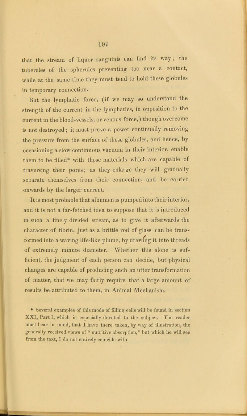 that the stream of liquor sanguinis can find its way; the tubercles of the spherules preventing too near a contact, while at the same time they must tend to hold these globules in temporary connection. But the lymphatic force, (if we may so understand the strength of the current in the lymphatics, in opposition to the current in the blood-vessels, or venous force,) though overcome is not destroyed ; it must prove a power continually removing the pressure from the surface of these globules, and hence, by occasioning a slow continuous vacuum in their interior, enable them to be filled* with those materials which are capable of traversing their pores; as they enlarge they will gradually separate themselves from their connection, and be carried onwards by the larger current. It is most probable that albumen is pumped into their interior, and it is not a far-fetched idea to suppose that it is introduced in such a finely divided stream, as to give it afterwards the character of fibrin, just as a brittle rod of glass can be trans- formed into a waving life-like plume, by drawing it into threads of extremely minute diameter. Whether this alone is suf- ficient, the judgment of each person can decide, but physical changes are capable of producing such an utter transformation of matter, that we may fairly require that a large amount of results be attributed to them, in Animal Mechanism. • Several examples of this mode of filling cells will be found in section XXI, Part I, which is especially devoted to the subject. The reader must bear in mind, that I have tliere taken, by way of illustration, the generally received views of  nutritive absorption, but which he will see from the text, I do not entirely coincide with.