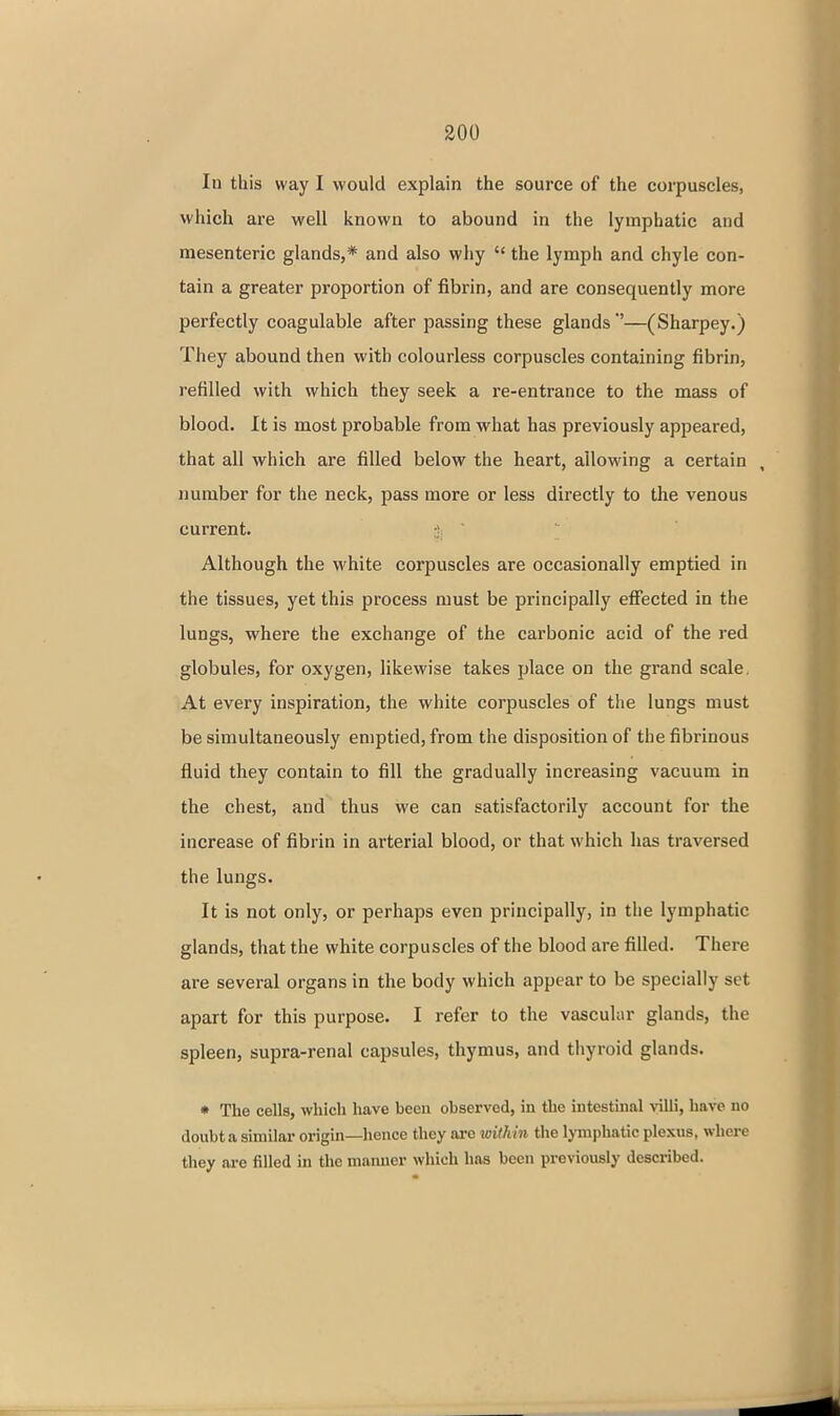 In this way I would explain the source of the corpuscles, which are well known to abound in the lymphatic and mesenteric glands,* and also why  the lymph and chyle con- tain a greater proportion of fibrin, and are consequently more perfectly coagulable after passing these glands—(Sharpey.) They abound then with colourless corpuscles containing fibrin, refilled with which they seek a re-entrance to the mass of blood. It is most probable from what has previously appeared, that all which are filled below the heart, allowing a certain , number for the neck, pass more or less directly to the venous current. Although the M'hite corpuscles are occasionally emptied in the tissues, yet this process must be principally efiected in the lungs, where the exchange of the carbonic acid of the red globules, for oxygen, likewise takes place on the grand scale. At every inspiration, the white corpuscles of the lungs must be simultaneously emptied, from the disposition of the fibrinous fluid they contain to fill the gradually increasing vacuum in the chest, and thus we can satisfactorily account for the increase of fibrin in arterial blood, or that which has traversed the lungs. It is not only, or perhaps even principally, in the lymphatic glands, that the white corpuscles of the blood are filled. There are several organs in the body which appear to be specially set apart for this purpose. I refer to the vascular glands, the spleen, supra-renal capsules, thymus, and thyroid glands. • The cells, which have been observed, in the intestinal villi, have no doubt a similar origin—hence they arc loithin the Ij-niphatic plexus, where they are filled in the maiuicr which has been previously described.