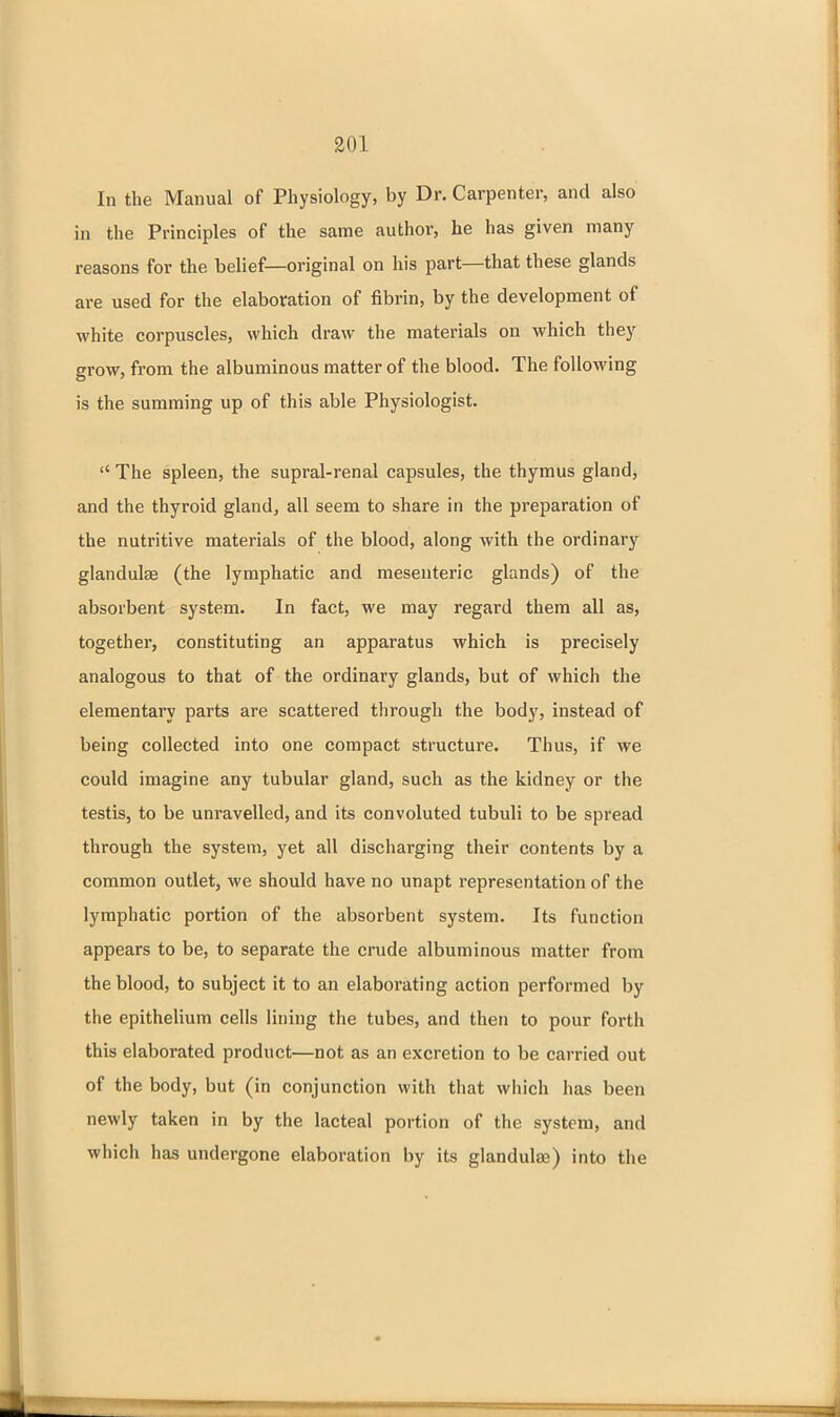 In the Manual of Physiology, by Dr. Carpenter, and also in the Principles of the same author, he has given many reasons for the belief—original on his part—that these glands are used for the elaboration of fibrin, by the development of white corpuscles, which draw the materials on which they grow, from the albuminous matter of the blood. The following is the summing up of this able Physiologist.  The spleen, the supral-renal capsules, the thymus gland, and the thyroid gland, all seem to share in the preparation of the nutritive materials of the blood, along with the ordinary glandulse (the lymphatic and mesenteric glands) of the absorbent system. In fact, we may regard them all as, together, constituting an apparatus which is precisely analogous to that of the ordinary glands, but of which the elementary parts are scattered through the body, instead of being collected into one compact structure. Thus, if we could imagine any tubular gland, such as the kidney or the testis, to be unravelled, and its convoluted tubuli to be spread through the system, yet all discharging their contents by a common outlet, we should have no unapt representation of the lymphatic portion of the absorbent system. Its function appears to be, to separate the crude albuminous matter from the blood, to subject it to an elaborating action performed by the epithelium cells lining the tubes, and then to pour forth this elaborated product—not as an excretion to be carried out of the body, but (in conjunction with that which has been newly taken in by the lacteal portion of the system, and which has undergone elaboration by its glandulae) into the