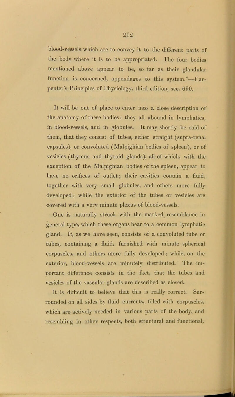 20-Z blood-vessels which are to convey it to the different parts of the body where it is to be appropriated. The four bodies mentioned above appear to be, so far as their glandular function is concerned, appendages to this system.—Car- penter's Principles of Physiology, third edition, sec. 690. It will be out of place to enter into a close description of the anatomy of these bodies; they all abound in lymphatics, in blood-vessels, and in globules. It may shortly be said of them, that they consist of tubes, either straight (supra-renal capsules), or convoluted (Malpighian bodies of spleen), or of vesicles (thymus and thyroid glands), all of which, with the exception of the Malpighian bodies of the spleen, appear to have no orifices of outlet; their cavities contain a fluid, together with very small globules, and others more fully developed; while the exterior of the tubes or vesicles are covered with a very minute plexus of blood-vessels. One is naturally struck with the marked^ resemblance in general type, which these organs bear to a common lymphatic gland. It, as we have seen, consists of a convoluted tube or tubes, containing a fluid, furnished with minute spherical corpuscles, and others more fully developed; while, on the exterior, blood-vessels are minutely distributed. The im- portant difference consists in the fact, that the tubes and vesicles of the vascular glands are described as closed. It is difficult to believe that this is really correct. Sur- rounded on all sides by fluid currents, filled with corpuscles, which are actively needed in various parts of the body, and resembling in other respects, both structural and functional.