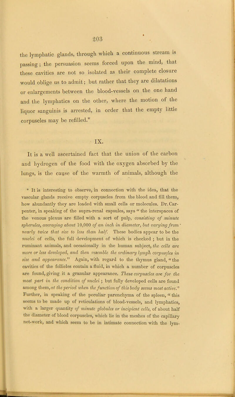 the lymphatic glands, through which a continuous stream is passing; the persuasion seems forced upon the mind, that these cavities are not so isolated as their complete closure would oblige us to admit; but rather that they are dilatations or enlargements between the blood-vessels on the one hand and the lymphatics on the other, where the motion of the liquor sanguinis is arrested, in order tliat the empty little corpuscles may be refilled.* IX. It is a well ascertained fact that the union of tiie carbon and hydrogen of the food with the oxygen absorbed by the lungs, is the cayse of the warmth of animals, although the * It is interesting to observe, in connection with the idea, that the vascular glands receive empty corpuscles from the blood and fill them, how abimdantly they are loaded with small cells or molecules. Dr. Car- penter, in speaking of the supra-renal capsules, says  the interspaces of the venous plexus are filled with a sort of pulp, consisting of minute spherules, averaging about 10,000 of an inch in diameter, hut varying from' nearly twice that size to less than half. These bodies appear to be the nuclei of cells, the full development of which is checked ; but in the ruminant animals, and occasionally in the human subject, the cells are more or less developed, and then resemble the ordinary lymph corpitscles in size and appearance. Again, with regai'd to the thymus gland,  the cavities of the follicles contain a fluid, in which a number of corpuscles are found, giving it a granulai' appeai-ance. Tliese corpuscles aiv for the most part in the condition of rmclei ; but fully developed cells are found among them,o* theperiod when the function of thisbody seems most active.' Further, in spealdng of the peculiar parenchyma of the spleen, «this seems to be made up of reticulations of blood-vessels, and lymphatics, with a larger quantity of minute globules or incipient cells, of about half the diameter of blood corpuscles, which lie in the meshes of the capillary net-work, and which seem to be in intimate counoction with the lym-