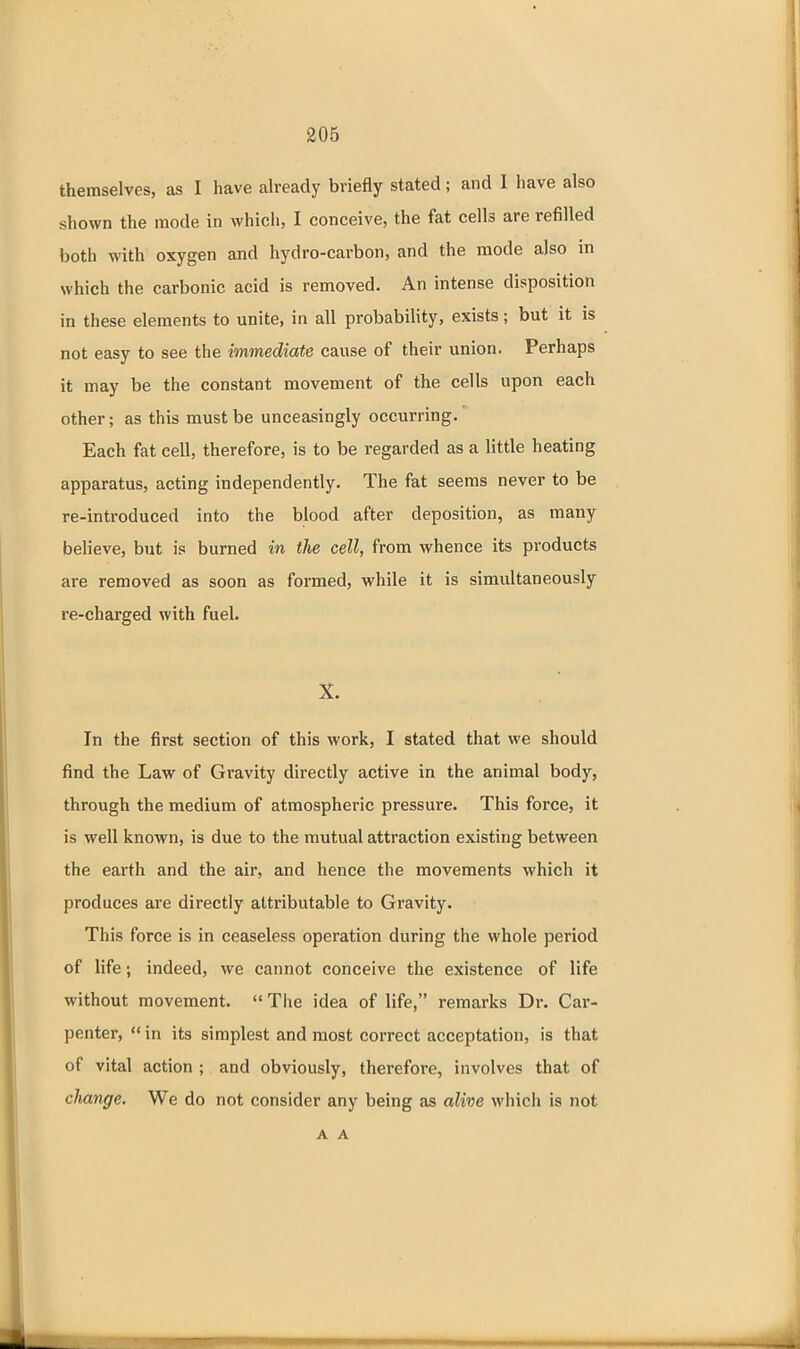 themselves, as I have ah-eady briefly stated; and I have also shown the mode in which, I conceive, the fat cells are refilled both with oxygen and hydro-carbon, and the mode also in which the carbonic acid is removed. An intense disposition in these elements to unite, in all probability, exists; but it is not easy to see the immediate cause of their union. Perhaps it may be the constant movement of the cells upon each other; as this must be unceasingly occurring.' Each fat cell, therefore, is to be regarded as a little heating apparatus, acting independently. The fat seems never to be re-introduced into the blood after deposition, as many believe, but is burned in the cell, from whence its products are removed as soon as formed, while it is simultaneously re-charged with fuel. X. In the first section of this work, I stated that we should find the Law of Gravity directly active in the animal body, through the medium of atmospheric pressure. This force, it is well known, is due to the mutual attraction existing between the earth and the air, and hence the movements which it produces are directly attributable to Gravity. This force is in ceaseless operation during the whole period of life; indeed, we cannot conceive the existence of life without movement.  The idea of life, remarks Dr. Car- penter,  in its simplest and most correct acceptation, is that of vital action ; and obviously, therefore, involves that of cJiange. We do not consider any being as alive which is not A A