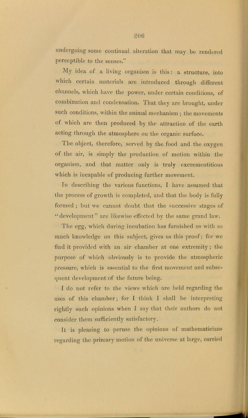undergoing some continual alteration that may be rendereti perceptible to the senses. My idea of a living organism is this: a structure, into which certain materials are introduced through different channels, which have the power, under certain conditions, of combination and condensation. That they are brought, under such conditions, within the animal mechanism ; the movements of which are then produced by the attraction of the earth acting through the atmosphere on the organic surface. The object, therefore, served by the food and the oxygen of the air, is simply the production of motion within the organism, and that matter only is truly excrementitious which is incapable of producing further movement. In describing the various functions, I have assumed that the process of growth is completed, and that the body is fully formed ; but we cannot doubt that the successive stages of development are likewise effected by the same grand law. The egg, which during incubation has furnished us with so much knowledge on this subject, gives us this proof; for we find it provided with an air chamber at one extremity; the purpose of which obviously is to provide the atmospheric pressure, which is essential to the first movement and subse- quent development of the future being. I do not refer to the views which are held regarding the uses of this chamber; for I think I shall be interpreting rightly such opinions when I say that their authors do not consider them sufficiently satisfactory. It is pleasing to peruse the opinions of mathematicians regarding the primary motion of the universe at large, carried