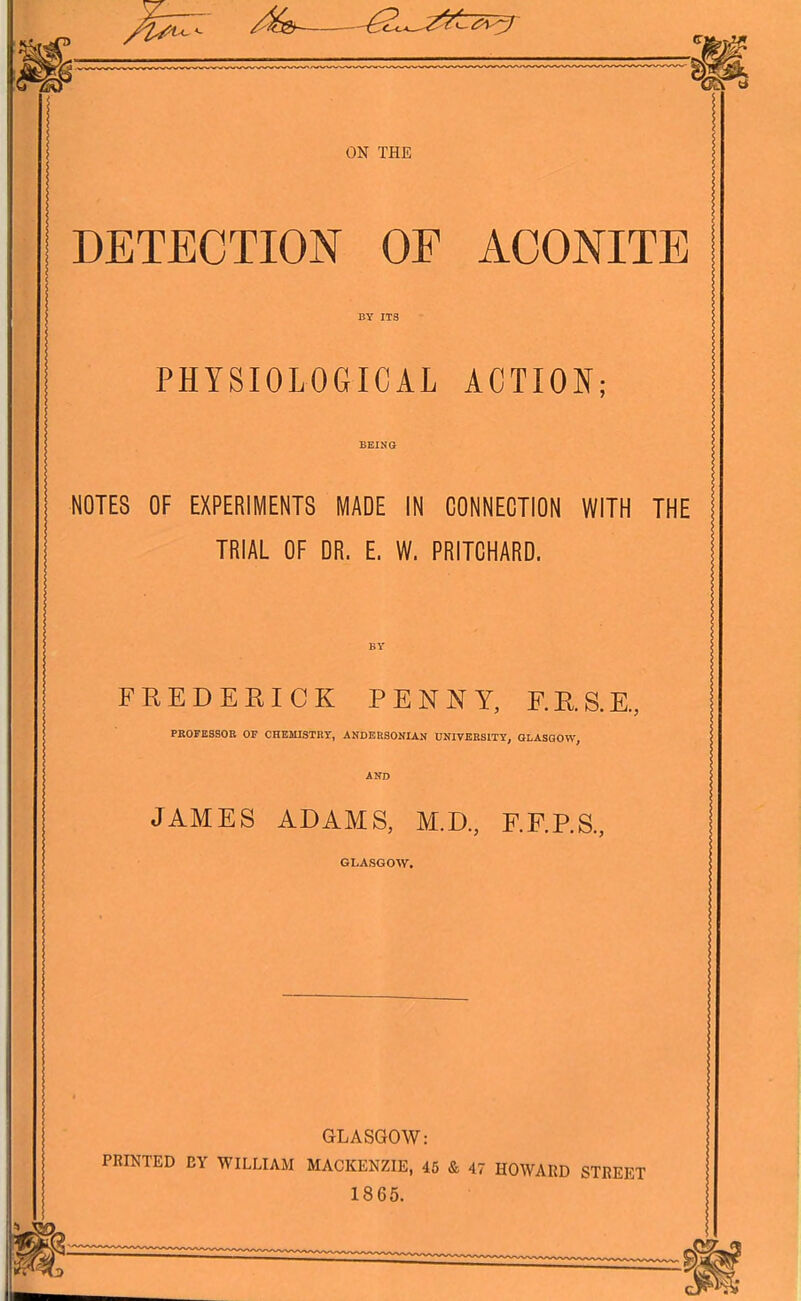 DETECTION OF ACONITE BY ITS PHYSIOLOGICAL ACTIO]N[; BEING NOTES OF EXPERIIVIENTS MADE IN CONNECTION WITH THE TRIAL OF DR. E. W. PRITCHARD. BY FREDERICK PENNY, F.R.S.E., PKOFESSOE OF CHEMISTBT, ANDEHSONIAN UNIVKESITY, GLASGOW, AND JAMES ADAMS, M.D., F.F.P.S., GLASGOW. GLASGOW: PRIKTED BY WILLIAM MACKENZIE, 45 & 47 HOWARD STREET 1865.