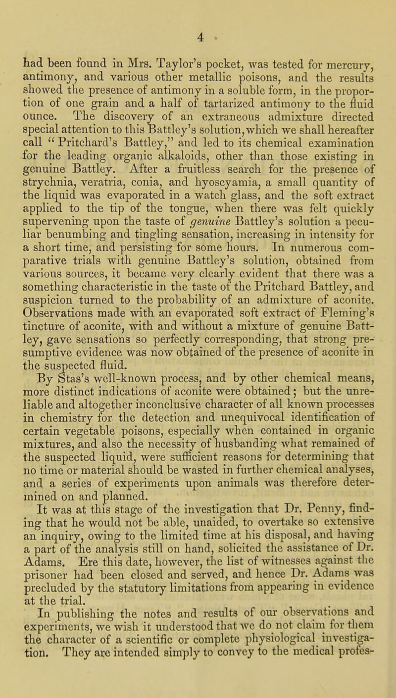 had been found in Mrs. Taylor's pocket, was tested for mercury, antimony, and various other metallic poisons, and the results showed the presence of antimony in a soluble form, in the propor- tion of one grain and a half of tartarized antimony to the fluid ounce. The discovery of an extraneous admixture directed special attention to this Battley's solution, which we shall hereafter call  Pritchard's Battley, and led to its chemical examination for the leading organic alkaloids, other than those existing in genuine Battley. After a fruitless search for the presence of strychnia, veratria, conia, and hyoscyamia, a small quantity of the liquid was evaporated in a watch glass, and the soft extract applied to the tip of the tongue, when there was felt quickly supervening upon the taste of genuine Battley's solution a pecu- liar benumbing and tingling sensation, increasing in intensity for a short time, and persisting for some hours. In numerous com- parative trials with genuine Battley's solution, obtained from various sources, it became very clearly evident that there was a something characteristic in the taste of the Pritchard Battley, and suspicion turned to the probability of an admixture of aconite. Observations made with an evaporated soft extract of Fleming's tincture of aconite, with and without a mixture of genuine Batt- ley, gave sensations so perfectly coiTCsponding, that strong pre- sumptive evidence was now obtained of the presence of aconite in the suspected fluid. By Stas's well-known process, and by other chemical means, more distinct indications of aconite were obtained; but the unre- liable and altogether inconclusive character of all known processes in chemistry for the detection and unequivocal identification of certain vegetable poisons, especially when contained in organic mixtures, and also the necessity of husbanding what remained of the suspected liquid, were sufficient reasons for determining that no time or material should be wasted in further chemical analyses, and a series of experiments upon animals was therefore deter- mined on and planned. It was at this stage of the investigation that Dr. Penny, find- ing that he would not be able, unaided, to overtake so extensive an inquiry, owing to the limited time at his disposal, and having a part of the analysis still on hand, solicited the assistance of Dr. Adams. Ere this date, however, the list of witnesses against the prisoner had been closed and served, and hence Dr. Adams was precluded by the statutoiy limitations from appearing in evidence at the trial. In publishing the notes and results of our observations and experiments, we wish it understood that we do not claim for them the character of a scientific or complete physiological investiga- tion. Tliey are intended simply to convey to the medical profes-