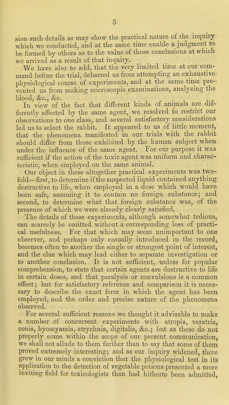 sion suck details as may show the practical nature of the inquny which we conducted, and at the same time enable a judgment to be formed by others as to the value of those conclusions at which we arrived as a result of that inquiry. We have also to add, that the very limited time at our com- mand before tlie trial, debarred us from attempting an exhaustive physiological course of experiments, and at the same time pre-; vented us from making microscopic examinations, analyzing the blood, &c., &c. In view of the fact that different kinds of animals are dif- ferently affected by the same agent, we resolved to restrict our observations to one class, and several satisfactory considerations led us to select the rabbit. It appeared to us of little moment, that the phenomena manifested in our trials with the rabbit should differ from those exhibited by the human subject when under the influence of the same agent. For our purpose it was sufficient if the action of the toxic agent was uniform and charac- teristic, when employed on the same animal. Our object in these altogether practical experiments was two- fold—first, to determine if the suspected liquid contained anything destractive to life, when employed in a dose which would have been safe, assuming it to contain no foreign substance; and second, to determine what that foreign substance was, of the presence of which we were already clearly satisfied. The details of these experiments, although somewhat tedious, can scarcely be omitted without a corresponding loss of practi- cal usefulness. For that which may seem unimportant to one observer, and perhaps only casually introduced in the record, becomes often to another the single or strongest point of interest, and the clue which may lead either to separate investigation or to another conclusion. It is not sufficient, unless for popular comprehension, to state that certain agents are destructive to life in certain doses, and that paralysis or convulsions is a common effect; but for satisfactory reference and comparison it is neces- sary to describe the exact form in which the agent has been employed, and the order and precise nature of the phenomena obsei-ved. For several sufficient reasons we thought it advisable to make a number of concurrent experiments with atropia, veratria, conia, hyoscyamia, strychnia, digitalis, &c.; but as these do not properly come within the scope of our present communication, we shall not allude to them further than to say that some of them proved extremely interesting; and as our inquiry widened, there grew in our minds a conviction that the physiological test in its application to the detection of vegetable poisons presented a more inviting field for toxicologists than had hitherto been admitted,