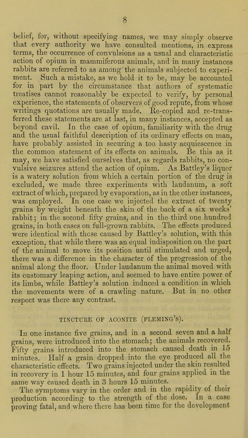 belief, for, without specifying names, we may simply observe that every authority we have consulted mentions, in express terms, the occurrence of convulsions as a usual and characteristic action of opium in mammiferous animals, and in many instances rabbits are referred to as among the animals subjected to experi- ment. Such a mistake, as we hold it to be, may be accounted for in part by the circumstance that authors of systematic treatises cannot reasonably be expected to verify, by personal experience, the statements, of observers of good repute, from whose writings quotations are usually made. Re-copied and re-trans- ferred these statements are at last, in many instances, accepted as beyond cavil. In the case of opium, familiarity with the drug and the usual faithful description of its ordinary effects on man, have probably assisted in securing a too hasty acquiescence in the common statement of its effects on animals. Be this as it may, we have satisfied ourselves that, as regards rabbits, no con- vulsive seizures attend the action of opium. As Battley's liquor is a watery solution from which a certain portion of the drug is excluded, we made three experiments with laudanum, a soft extract of which, prepared by evaporation, as in the other instances, was employed. In one case we injected the extract of twenty grains by weight beneath the skin of the back of a six weeks' rabbit; in the second fifty grains, and in the third one hundred grains, in both cases on full-grown rabbits. The effects produced were identical with these caused by Battley's solution, with this exception, that while there was an equal indisposition on the part of the animal to move its position until stimulated and m-ged, there was a difference in the character of the progression of the animal along the floor. Under laudanum the animal moved with its customary leaping action, and seemed to have entire power of its limbs, while 13attley's solution induced a condition in which the movements were of a crawling nature. But in no other respect was there any contrast. TINCTUEE OF ACONITE (FLEMING'S). In one instance five grains, and in a second seven and a half grains, were introduced into the stomach; the animals recovered. Fifty grains introduced into the stomach caused deatli in 15 minutes. Half a grain dropped into the eye produced all the characteristic effects. Two gi-ains injected under the skin resulted in recovery in 1 hour 15 minutes, and four grains applied in the same way caused death in 3 hours 15 minutes. The symptoms vary in the order and in the rapidity of their production according to the strength of the dose. In a case proving fatal, and where there has been time for the development