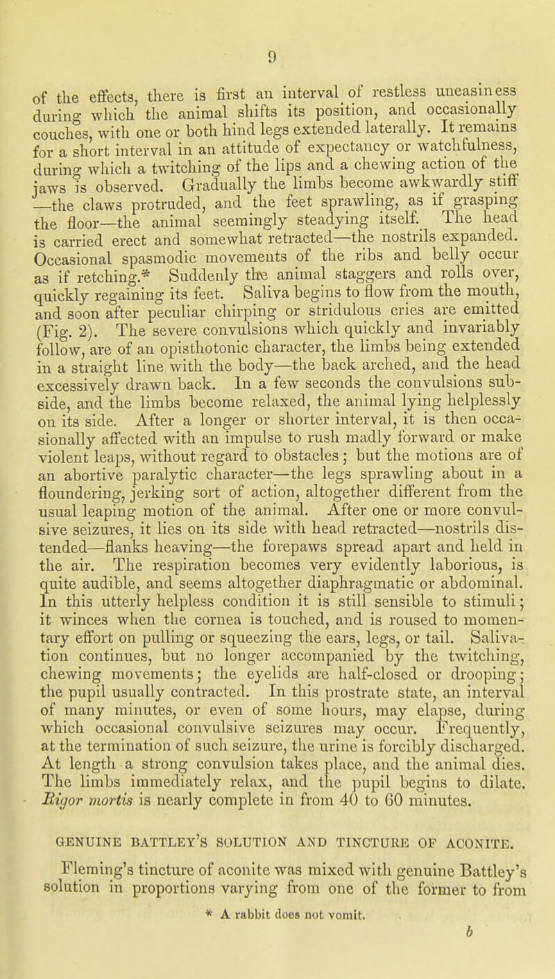 of the effects, there is first an interval of restless uneasiness during which the animal shifts its position, and occasionally couches, with one or both hind legs extended laterally. It remains for a short interval in an attitude of expectancy or watchfulness, during which a twitching of the lips and a chewing action of the jaws is observed. Gradually the limbs become awkwardly stiff —the claws protruded, and the feet sprawling, as if grasping the floor—the animal seemingly steadying itself. The head is carried erect and somewhat retracted—the nostrils expanded. Occasional spasmodic movements of the ribs and belly occur as if retching.* Suddenly the animal staggers and rolls over, quickly regaining its feet. Saliva begins to flow from the mouth, and soon after peculiar chirping or stridulous cries are emitted (Fig. 2). The severe convulsions which quickly and invariably follow, are of au opisthotonic character, the limbs being extended in a straight line with the body—the back arched, and the head excessively drawn back. In a few seconds the convulsions sub- side, and the limbs become relaxed, the animal lying helplessly on its side. After a longer or shorter interval, it is then occa- sionally affected with an impulse to rush madly forward or make violent leaps, without regard to obstacles; but the motions are of an abortive paralytic character—the legs sprawling about in a floundering, jerking sort of action, altogether different from the usual leaping motion of the animal. After one or more convul- sive seizures, it lies on its side with head retracted—nostrils dis- tended—flanks heaving—the forepaws spread apart and held in the air. The respiration becomes very evidently laborious, is quite audible, and seems altogether diaphragmatic or abdominal. In this utterly helpless condition it is still sensible to stimuli; it winces when the cornea is touched, and is roused to momen- tary effort on pulling or squeezing the ears, legs, or tail. Saliva^ tion continues, but no longer accompanied by the twitching, chewing movements; the eyelids are half-closed or drooping; the pupil usually contracted. In this prostrate state, an interval of many minutes, or even of some hours, may elapse, during which occasional convulsive seizures may occur. Frequently, at the termination of such seizure, the urine is forcibly discharged. At length a strong convulsion takes place, and the animal dies. The limbs immediately relax, and the pupil begins to dilate. Bigor mortis is nearly complete in from 40 to 60 minutes. GENUINE BATTLEy's SOLUTION AND TINCTURE OF ACONITE. Fleming's tincture of aconite was mixed with genuine Battley's solution in proportions varying from one of the former to from * A rabbit does not vomit. b