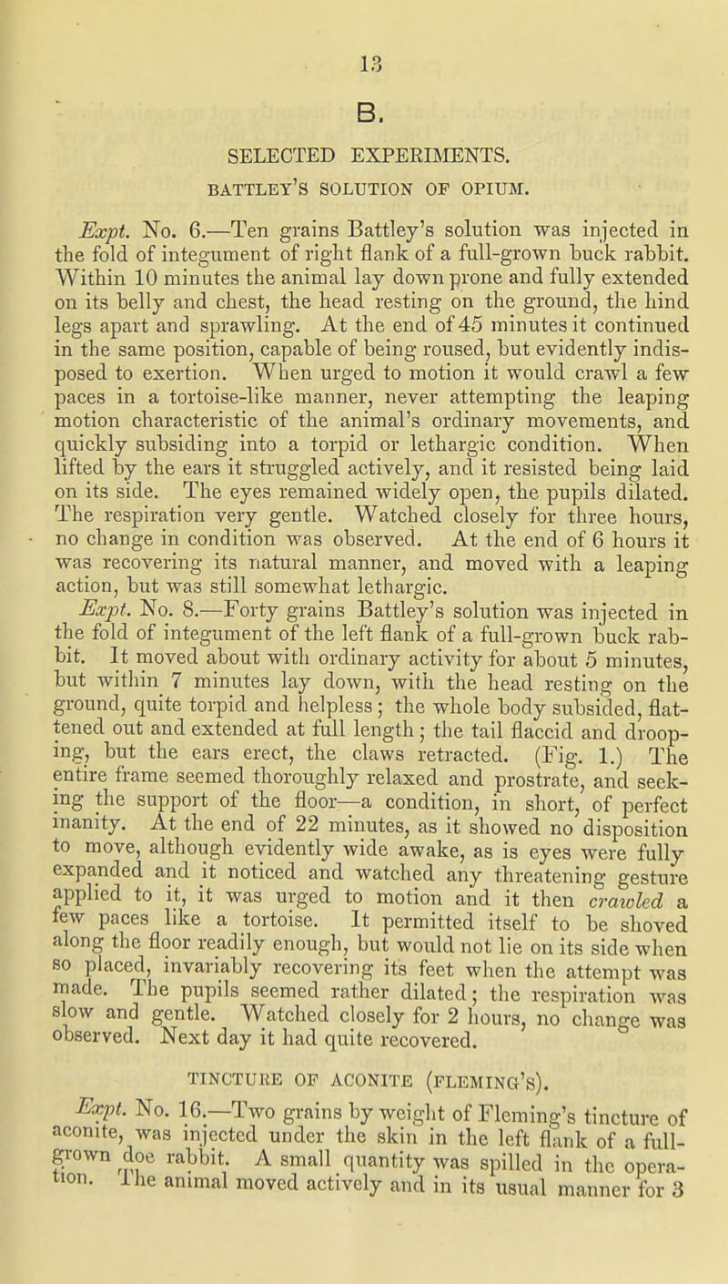B. SELECTED EXPERIMENTS. battley's solution of opium. Expt No. 6.—Ten grains Battley's solution was injected in the fold of integ-ument of right flank of a fall-grown tuck rabbit. Within 10 minutes the animal lay down prone and fully extended on its belly and chest, the head resting on the ground, the hind legs apart and sprawling. At the end of 45 minutes it continued in the same position, capable of being roused, but evidently indis- posed to exertion. When urged to motion it would crawl a few paces in a tortoise-like manner, never attempting the leaping motion characteristic of the animal's ordinary movements, and quickly subsiding into a torpid or lethargic condition. When lifted by the ears it struggled actively, and it resisted being laid on its side. The eyes remained widely open, the pupils dilated. The respiration very gentle. Watched closely for three hours, no change in condition was observed. At the end of 6 hours it was recovering its natural manner, and moved with a leaping action, but was still somewhat lethargic. Expt. No. 8.—Forty grains Battley's solution was injected in the fold of integument of the left flank of a full-grown buck rab- bit. It moved about with ordinary activity for about 5 minutes, but within 7 minutes lay down, with the head resting on the ground, quite torpid and helpless ; the whole body subsided, flat- tened out and extended at full length; the tail flaccid and droop- ing, but the ears erect, the claws retracted. (Fig. 1.) The entire frame seemed thoroughly relaxed and prostrate, and seek- ing the support of the floor—a condition, in short, of perfect inanity. At the end of 22 minutes, as it showed no disposition to move, although evidently wide awake, as is eyes were fully expanded and it noticed and watched any threatening gesture applied to it, it was urged to motion and it then craioled a tew paces like a tortoise. It permitted itself to be shoved along the floor readily enough, but would not lie on its side when so placed, invariably recovering its feet when the attempt was made. The pupils seemed rather dilated; the respiration was slow and gentle. Watched closely for 2 hours, no change was observed. Next day it had quite recovered. TINCTURE OF ACONITE (fLEMING's). Expt. No. 16.—Two grains by weight of Fleming's tincture of aconite, was injected under the skin in the left flank of a full- grown doe rabbit. A small quantity was spilled in the opera- tion, ihe animal moved actively and in its usual manner for 3