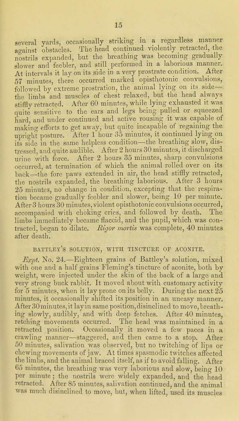 several yarcb, occasionally striking in a regardless manner at'ainst obstacles. The head continued violently retracted, the nostrils expanded, but the breathing was becoming gradually slower and feebler, and still performed in a laborious manner. At intervals it lay on its side in a very prostrate condition. After 57 minutes, there occurred marked opisthotonic convulsions, followed by extreme prostration, the animal lying on its side— the limbs and muscles of chest relaxed, but the head always stiffly retracted. After 60 minutes, while lying exbausted it was quite sensitive to the ears and legs being pulled or squeezed hard, and under continued and active rousing it was capable of making efforts to get away, but quite incapable of regaining the upright posture. After 1 hour 35 minutes, it contiiiued lying on its side in the same helpless condition—the breathing slow, dis- tressed, and quite audible. After 2 hours 30 minutes, it discharged urine witli force. After 2 hours 35 minutes, sharp convulsions occurred, at termination of which the animal rolled over on its back—tlie fore paws extended in air, the head stiffly retracted, tlie nostrils expanded, the breathing laborious. After 3 hours 25 minutes, no change in condition, excepting that the respira- tion became gradually feebler and slower, being 10 per minute. After 3 hours 30 minutes, violent opisthotonic convulsions occurred, accompanied with choking cries, and followed by death. The limbs immediately became flaccid, and the pupil, which was con- tracted, began to dilate. Rigor mortis was complete, 40 minutes after death. ba.ttley's solution, with tinctuee of aconite. Expt. No. 24.—Eighteen grains of Battley's solution, mixed with one and a half grains Fleming's tincture of aconite, both by weight, were injected under the skin of the back of a large and very strong buck rabbit. It moved about with customary activity for 5 minutes, when it lay prone on its belly. During the next 25 minutes, it occasionally shifted its position in an uneasy manner. After 30 minutes, it lay in same position, disinclined to move,breat]i- ing slowly, audibly, and with deep fetches. After 40 minutes, retching movements occurred. The head was maintained in a retracted position. Occasionally it moved a few paces in a crawling manner—staggered, and then came to a stop. After 50 minutes, salivation was observed, but no twitching of lips or chewing movements of jaw. At times spasmodic twitches affected the limbs, and the animal braced itself, as if to avoid falling. After 65 minutes, the breathing was very laborious and slow, being 10 per minute; the nostrils were widely expanded, and the head retracted. After 85 minutes, salivation continued, and the animal was much disinclined to move, but, when lifted, used its muscles