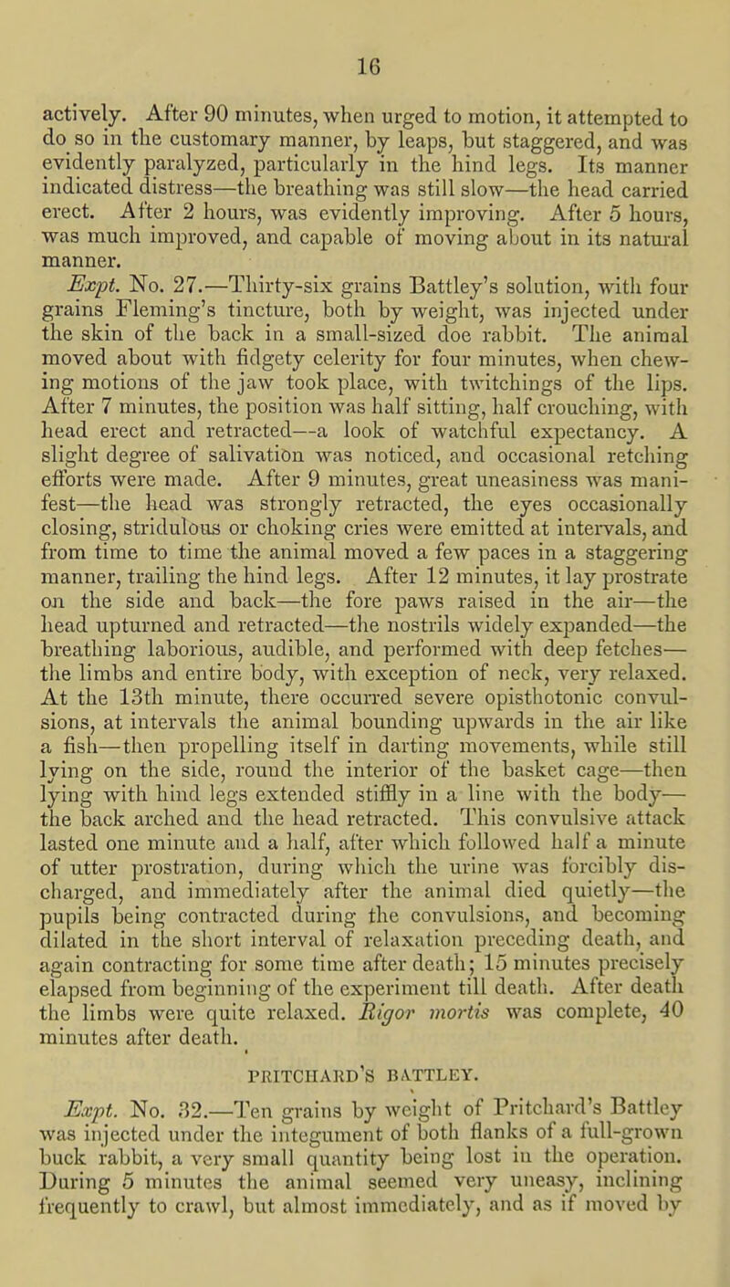 actively. After 90 minutes, when urged to motion, it attempted to do_ so in tlie customary manner, by leaps, but staggered, and was evidently paralyzed, particularly in the hind legs. Its manner indicated distress—the breathing was still slow—the head carried erect. After 2 hours, was evidently improving. After 5 hours, was much improved, and capable of moving about in its natural manner. Expt. No. 27.—Thirty-six grains Battley's solution, with four grains Fleming's tincture, both by weight, was injected under the skin of the back in a small-sized doe rabbit. The animal moved about with fidgety celerity for four minutes, when chew- ing motions of the jaw took place, with twitchings of the lips. After 7 minutes, the position was half sitting, half crouching, with head erect and retracted—a look of watchful expectancy. A slight degree of salivatiian was noticed, and occasional retching efforts were made. After 9 minutes, great uneasiness was mani- fest—the liead was strongly retracted, the eyes occasionally closing, stridulous or choking cries were emitted at inteiwals, and from time to time tlie animal moved a few paces in a staggering manner, trailing the hind legs. After 12 minutes, it lay prostrate on the side and back—the fore paws raised in the air—the head upturned and retracted—the nostrils widely expanded—the breathing laborious, audible, and performed with deep fetches— the limbs and entire body, with exception of neck, very relaxed. At the 13th minute, there occurred severe opisthotonic convul- sions, at intervals the animal bounding upwards in the air like a fish—then propelling itself in darting movements, while still lying on the side, round the interior of the basket cage—theu lying with hind legs extended stiiSy in a line with the body— the back arched and the head retracted. This convulsive attack lasted one minute and a half, after which followed half a minute of utter prostration, during which the urine was forcibly dis- charged, and immediately after the animal died quietly—the pupils being contracted during the convulsions, and becoming dilated in the short interval of relaxation preceding death, and again contracting for some time after death; 15 minutes precisely elapsed from beginning of the experiment till death. After death the limbs were quite relaxed. Rigor mortis was complete, 40 minutes after death. PRITCHARD'S B/VTTLEY. Expt. No. 32.—Ten grains by Aveight of Pritchard's Battley was injected under the integument of both flanks of a full-grown buck rabbit, a very small quantity being lost in the operation. During 5 minutes the animal seemed very uneasy, inclining frequently to crawl, but almost immediately, and as if moved by