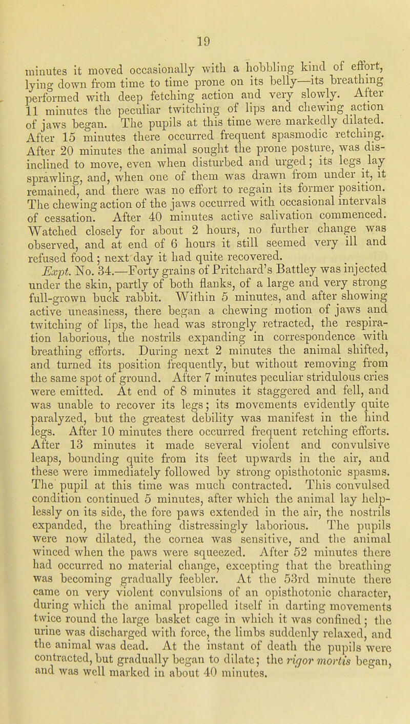 minutes it moved occasionally with a lioLUing kind of effort, lying down from time to time prone on its belly—its TDreatlnng performed witli deep fetcliing action and very slowly. After 11 minutes the peculiar twitching of lips and chewmg action of jaws began. The pupils at this time were markedly dilated. After 15 minutes there occurred frequent spasmodic retching. After 20 minutes the animal sought the prone posture, was dis- inclined to move, even when disturbed and urged; its legs lay- sprawling, and, when one of them was drawn from under it, it remained, and there was no effort to regain its former position. The chewing action of the jaws occurred with occasional intervals of cessation. After 40 minutes active salivation commenced. Watched closely for about 2 hours, no further change was observed, and at end of 6 hours it still seemed very ill and refused food; next day it had quite recovered. Expt. No. 34.—Forty grains of Pritchard's Battley was injected under the skin, partly of both flanks, of a large and very strong full-grown buck rabbit. Within 5 minutes, arid after showing active uneasiness, there began a chewing motion of jaws and twitching of lips, the head was strongly retracted, the respira- tion laborious, the nostrils expanding in correspondence with breathing efforts. During next 2 minutes the animal shifted, and turned its position frequently, but without removing from the same spot of ground. After 7 minutes peculiar stridulous cries were emitted. At end of 8 minutes it staggered and fell, and was unable to recover its legs; its movements evidently quite paralyzed, but the greatest debility was manifest in the hind legs. After 10 minutes there occurred frequent retching efforts. After 13 minutes it made several violent and convulsive leaps, bounding quite from its feet upwards in the air, and these were immediately followed by strong opisthotonic spasms. The pupil at this time was much contracted. Tliis convulsed condition continued 5 minutes, after which the animal lay help- lessly on its side, the fore paws extended in the air, the nostrils expanded, the breathing distressingly laborious. The pupils were now dilated, the cornea was sensitive, and tlie animal winced when the paws were squeezed. After 52 minutes there had occurred no material change, excepting that the breathing was becoming gradually feebler. At the 53rd minute there came on very violent convulsions of an opisthotonic character, during which the animal propelled itself in darting movements twice round the large basket cage in which it was confined; the urine was discharged with force, the limbs suddenly relaxed, and the animal was dead. At the instant of death the pupils were contracted, but gradually began to dilate; the rigor mortis began, and was well marked in about 40 minutes.