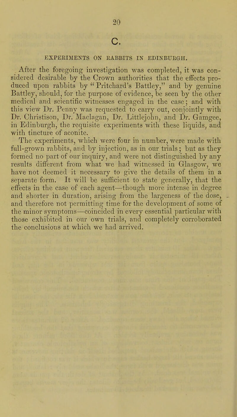 c. EXPERIMENTS ON RABBITS IN EDINBURGH. After the foregoing investigation was completed, it was con- sidered desirable by the Crown authorities that the effects pro- duced upon rabbits by  Pritchard's Battley, and by genuine Battley, should, for the purpose of evidence, be seen by the other medical and scientific witnesses engaged in the case; and with this view Dr. Penny was requested to carry out, conjointly with Dr. Christison, Dr. Maclagan, Dr. Littlejohn, and Dr. Gamgee, in Edinburgh, the requisite experiments with these liquids, and with tincture of aconite. The experiments, which were four in number, were made with full-grown rabbits, and by injection, as in our trials; but as they formed no part of our inquiry, and were not distinguished by any results difi'erent from what we had witnessed in Glasgow, we have not deemed it necessary to give the details of them in a separate form. It will be sufficient to state generally, that the effects in the case of each agent—though more intense in degree and shorter in duration, arising from the largeness of the dose, and therefore not permitting time for the development of some of the minor symptoms—coincided in every essential particular with those exhibited in our own trials, and completely corroborated the conclusions at which we had arrived.