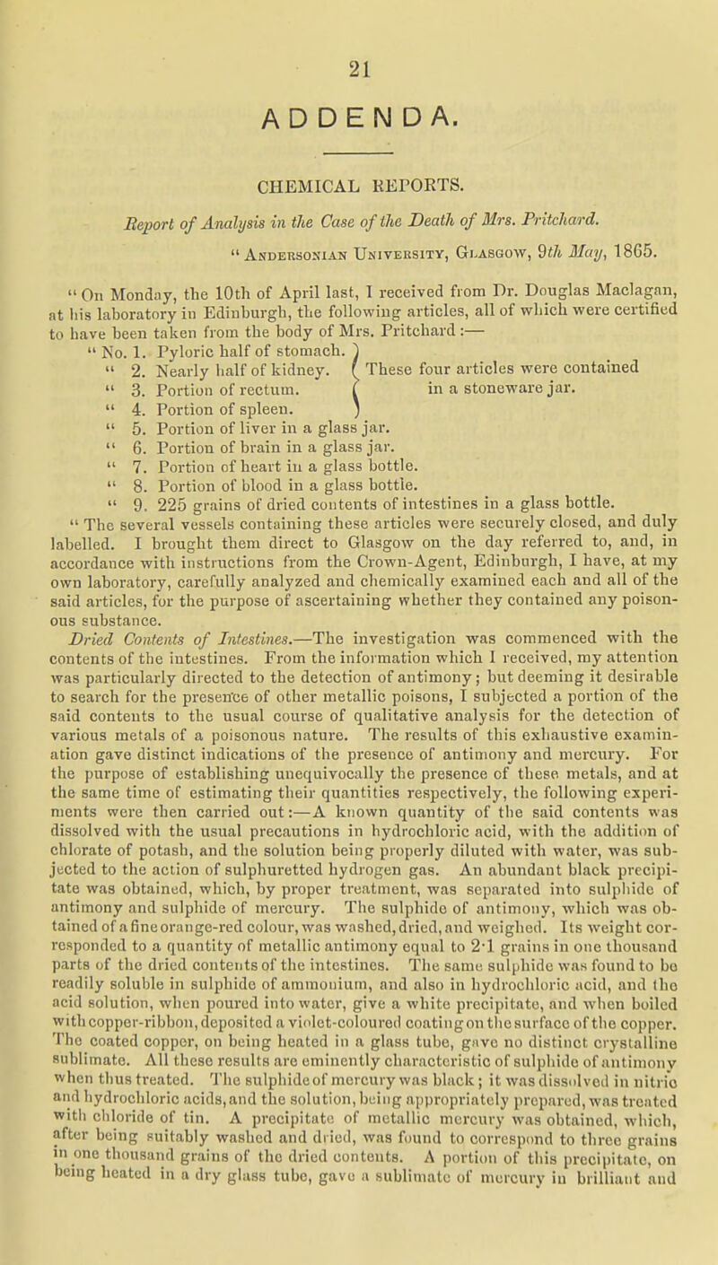 ADDENDA. CHEMICAL KEPOETS. Heport of Analysis in the Case of the Death of Mrs. Pritchard.  Andersosian University, Glasgow, 9i7t May, 1865.  On Monday, the 10th of April last, I received from Dr. Douglas Maclagan, at his laboratory in Edinburgh, the following articles, all of which were certified to have been taken from the body of Mrs. Pritchard:—  No. 1. Pyloric half of stomach. ')  2. Nearly half of kidney. { These four articles were contained  3. Portion of rectum. T in a stoneware jar.  4. Portion of spleen. *  5. Portion of liver in a glass jar.  6. Portion of brain in a glass jar.  7. Portion of heart in a glass bottle.  8. Portion of blood in a glass bottle.  9. 225 grains of dried contents of intestines in a glass bottle.  The several vessels containing these articles were securely closed, and duly labelled. I brought them direct to Glasgow on the day referred to, and, in accordance with instructions from the Crown-Agent, Edinburgh, I have, at my own laboratory, carefully analyzed and chemically examined each and all of the said articles, for the purpose of ascertaining whether they contained any poison- ous substance. Dried Contents of Intestines.—The investigation was commenced with the contents of the intestines. From the information which I received, my attention was particularly directed to the detection of antimony; but deeming it desirable to search for the presen'ce of other metallic poisons, I subjected a portion of the said contents to the usual course of qualitative analysis for the detection of various metals of a poisonous nature. The results of this exhaustive examin- ation gave distinct indications of the presence of antimony and mercury. For the purpose of establishing unequivocally the presence of these metals, and at the same time of estimating their quantities respectively, the following experi- ments were then carried out:—A known quantity of the said contents was dissolved with the usual precautions in hydrochloric acid, with the addition of chlorate of potash, and the solution being properly diluted with water, was sub- jected to the action of sulphuretted hydrogen gas. An abundant black precipi- tate was obtained, which, by proper treatment, was separated into sulphide of antimony and sulphide of mercury. The sulphide of antimony, which was ob- tained of afineorange-red colour, was washed,dried,and weighed. Its weight cor- responded to a quantity of metallic antimony equal to 2'1 grains in one thousand parts of the dried contents of the intestines. The same sulphide was found to bo readily soluble in sulphide of ammonium, and also in hydrochloric acid, and (ho acid solution, when poured into water, give a white precipitate, and when boiled with copper-ribbon, deposited a violet-coloured coating on the surface of the copper. The coated copper, on being heated in a glass tube, gdvc no distinct crystalline sublimate. All these results are eminently characteristic of sulphide of antimony when thus treated. The sulphideof mercury was black; it was dissolved in nitric and hydrochloric acids,and the solution, being appropriately prepared, was treated with chloride of tin. A precipitate of metallic mercury was obtained, which, after being suitably washed and dried, was found to corrcspimd to three grains in one thousand grains of the dried contents. A portion of this precipitate, on benig heated in a dry glass tube, gave a sublimate of n\ercury in brilliant and