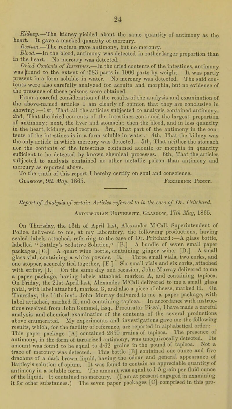 Kidney.—The kidney yielded about the same quantity of antimony as the heart. It gave a marked quantity of mercury. Rectum.—The rectum gave antimony, but no mercury. Blood.—In the blood, antimony was detected in rather larger proportion than in the heart. No mercury was detected. Dried Contents of Intestines.—In the dried contents of the intestines, antimony was |fuund to the extent of -583 parts in 1000 parts by weight. It was partly present in a form soluble in water. No mercury was detected. The said con- tents were also carefully analyzed for aconite and morphia, but no evidence of the presence of these poisons were obtained. From a careful consideration of the results of the analysis and examination of the above-named articles I am clearly of opinion that they are conclusive in showing:—1st, That all the articles subjected to analysis contained antimony. 2nd, That the dried contents of the intestines contained the largest proportion of antimony; next, the liver and stomach; then the blood, and in less quantity in the heart, kidney, and rectum. 3rd, That part of the antimony in the con- tents of the intestines is in a form soluble in water. 4th, That the kidney was the only artiale in which mercury was detected. 5th, That neither the stomach nor the contents of the intestines contained aconite or morphia in quantity sufficient to be detected by known chemical processes. 6th, That the articles subjected to analysis contained no other metallic poison than antimony and mercury as reported above. To the truth of this report I hereby certify on soul and conscience. Glasgow, May, 1865. Feedekick Penkt. Rejyort of Analysis of certain Articles referred to in the case of Dr. Pritchard. Akdeksonian University, Glasgow, VJth May, 1865. On Thursday, the 13tli of April last, Alexander M'Call, Superintendent of Police, delivered to me, at ray laboratory, the following productions, having sealed labels attached, referring to the case of Dr. Pritchard:—A glass bottle, labelled  Battley's Sedative Solution, [B.] A bundle of seven small paper packages, [C] A quart wine bottle, containing ginger wine, [D.] A small glass vial, containing a white powder, [E.] Three small vials, two corks, and one stopper, securely tied together, [F.] Six small vials and six coi-ks, attached with string, [I.] On the same day and occasion, John Murray delivered to me a paper package, having labels attached, marked A, and containing tnpioca. On Friday, the 21st April last, Alexander M'Call delivered to me a small glass phial, with label attached, marked G, and also a piece of cheese, marked H. On Thursday, the 11th inst., John Murray delivered to me a paper package, with label attached, marked K, and containing tapioca. In accordance with instruc- tions received from John Gemmel, Esq., Procurator-Fiscal, I have made a careful analysis and chemical examination of the contents of the several productions above enumerated. My experiments and investigations gave me the following results, which, for the facility of reference, are reported in alphabetical order:— This paper package [A] contained 2850 grains of tapioca. The presence of antimony, in the form of tartarized antimony, was unequivocally detected.^ Its amount was found to be equal to 4-62 grains in the pound of tapioca. Not a trace of mercury was detected. This bottle [B] contained one ounce and five drachms of a dark brown liquid, having the odour and general appearance of Battley's solution of opium. It was found to contain an appreciable quantity of antimony in a soluble form. The amount was equal to 1-5 grain per fluid ounce of the liquid. It contained no mercury. (I am at present engaged in examining it for other substances.) The seven paper packages [C] comprised in this pro-