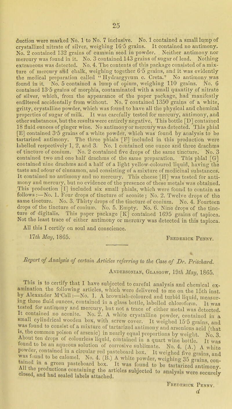 daotion were marked No. 1 to No. 7 inclusive. No. 1 contained a small lump of crystallized nitrate of silver, weighing 16-5 grains. It contained no antimony. No. 2 contained 132 grains of cummin seed in powder. Neither antimony nor mercury was found in it. No. 3 contained 143 grains of sugar of lead. Nothing extraneous was detected. No. 4. The contents of this package consisted of a mix- ture of mercury and chalk, weighing together 65 giains, and it was evidently the medical preparation called  Hydrargyrum c. Creta.'' No antimony was found in it. No. 5 contained a lump of opium, weighing 110 grains. No. 6 contained 13'5 grains of morphia, contaminated with a small quantity of nitrate of silver, which, from the appearance of the paper package, had manifestly enfiltered accidentally from without. No. 7 contained 1350 grains of a white, gritty, crystalline powder, which was found to have all the physical and chemical properties of sugar of milk. It was carefully tested for mercury, antimony, and other substances, but the results were entirely negative. This bottle [D] contained 18 fluid ounces of ginger wine. No antimony or mercury was detected. This phial [E] contained 3-5 grains of a white powder, which was found by analysis to be tartarized antimony. The three phials [P] included in this production were labelled respectively 1, 2, and 3. No. 1 contained one ounce and three drachms of tincture of conium. No. 2 contained five drops of the same tincture. No. 3 contained two and one half drachms of the same preparation. This phial [G] contained nine drachms and a half of a light yellow-coloured liquid, having the taste and odour of cinnamon, and consisting of a mixture of medicinal substances. It contained no antimony and no mercury. This cheese [H] was tested for anti- mony and mercury, but no evidence of the presence of these metals was obtained. This production [I] included six small phials, which were found to contain as follows :—No. 1. Four drops of tincture of aconite; No. 2. Twelve drops of the same tincture. No. 3. Thirty drops of the tincture of conium. No. 4. Fourteen drops of the tincture of conium. No. 5. Empty. No. 6. Nine drops of the tinc- ture of digitalis. Tliis paper package [K] contained 1695 grains of tapioca. Not the least trace of either antimony or mercury was detected in this tapioca. All this I certify on soul and conscience. 17!!7i ilfa?/, 1865. Fredekick Penny. Hejport of Analysis of certain Articles referring to the Case of Dr. Pritcliard. Andersonian, Glasgow, I9tk May, 1865. This is to certify that I have subjected to careful analysis and chemical ex- amination the following articles, which were delivered to me on the 15th inst by Alexander M'Call:—No. 1. A brownish-coloured and turbid liquid, measur- ing three fluid ounces, contained in a glass bottle, labelled chloroform. It was tested for antimony and mercury, but not a trace of cither metal was detected It contained no aconite. No. 2. A white crystalline powder, contained in a small cylmdncal wooden box, with screw cover. It weighed 15-5 grain.s and was found to consist of a mixture of tartarized antimony and arsenious acid (that 13, the common poison of arsenic) in nearly equal proportions by weiQ;ht No 3 About ten drops of colourless liquid, contained in a quart wine bottle. It was lound to bo an aqueous solution of corrosive sublimate. No. 4 (A ) A white powier, contained in a circular red pasteboard box. It weighed five grains and was fnund to be calomel. No. 4. (B.) A white powder, weighing 35 g^-ains con- ta ned in a green pasteboard box. It was found to be taitfrizcd a, imo.iy All the productions containing the articles subjected to analysis were eecmX closed, and had sealed labels attached. ^ eecuielj Fhederick Penny. d