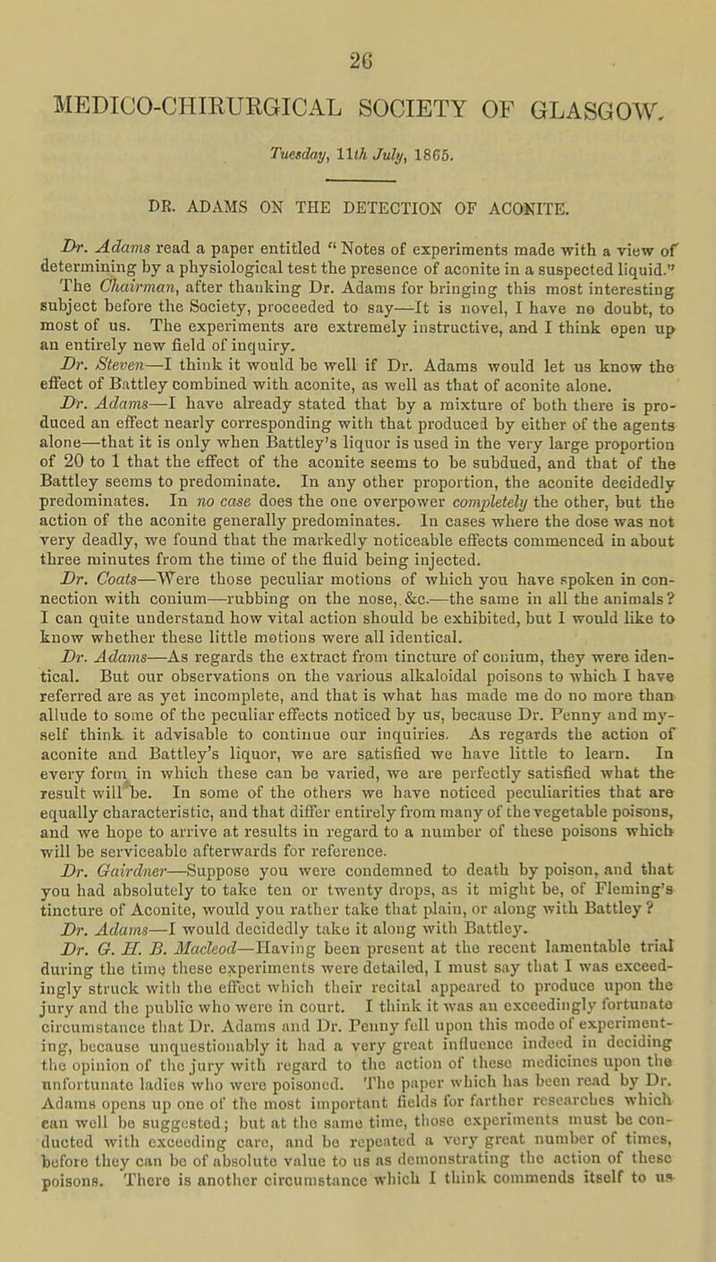 MEDICO-CHIRURGICAL SOCIETY OF GLASGOW, Tuesday, llih July, 1865. DR. ADAMS ON THE DETECTION OF ACONITE. Dr. Adams read a paper entitled  Notes of experiments made with a view of determining by a physiological test the presence of aconite in a suspected liquid. The Chairman, after thanking Dr. Adams for bringing this most interesting subject before the Society, proceeded to say—It is novel, I have no doubt, to most of us. The experiments are extremely instructive, and I think open up an entirely new field of inquiry. Dr. Steven—1 think it would be well if Dr. Adams would let us know the effect of Battley combined with aconite, as well as that of aconite alone. Dr. Adams—I have already stated that by a mixture of both there is pro- duced an effect nearly corresponding with that produced by either of the agents alone—that it is only when Battley's liquor is used in the very large proportion of 20 to 1 that the effect of the aconite seems to be subdued, and that of the Battley seems to predominate. In any other proportion, the aconite decidedly predominates. In no case does the one overpower completely the other, but the action of the aconite generally predominates. In cases where the dose was not very deadly, we found that the markedly noticeable effects commenced in about three minutes from the time of the fluid being injected. Dr. Coats—Were those peculiar motions of which you have spoken in con- nection with conium—rubbing on the nose,.&c.—the same in all the animals? I can quite understand how vital action should be exhibited, but I would like to know whether these little motions were all identical. Dr. Adams—As regards the extract from tincture of couium, they were iden- tical. But our observations on the various alkaloidal poisons to which I have referred are as yet incomplete, and that is what has made me do no more than allude to some of the peculiar effects noticed by us, because Dr. Penny and my- self think it advisable to continue our inquiries. As regards the action of aconite and Battley's liquor, we are satisfied we have little to learn. In every form in which these can be varied, we are perfectly satisfied what the result will'be. In some of the others we have noticed peculiarities that are equally characteristic, and that differ entirelyfrommany of the vegetable poisons, and we hope to arrive at results in regard to a number of these poisons which will be serviceable afterwards for reference. Dr. Gairdner—Suppose you were condemned to death by poison, and that you had absolutely to take ten or twenty drops, as it might be, of Fleming's tincture of Aconite, would you rather take that plain, or along with Battley ? Dr. Adams—I would decidedly take it along with Battley. Dr. G. H. B. JfacZeofZ—Having been present at the recent lamentable trial during the time these experiments were detailed, I must say that I was exceed- ingly struck with the effect which their recital appeared to produce upon the jury and the public who were in court. I think it was an exceedingly fortunate circumstance tiiat Dr. Adams and Dr. Penny fell upon this mode of experiment- ing, because unquestionably it had a very great influence indeed in deciding the opinion of the jury with regard to the action of tliese medicines upon the nnfurtunate ladies who were poisoned. The paper which has been read by Dr. Adams opens up one of the most important fields for fartlier researches which can well be suggested; but nt the same time, tlioso experiments must be con- ducted with exceeding care, and be repeated a very great number of times, before they can be of absolute value to us ns demonstrating the action of these poisons. There is another circumstance which I think commends itself to u.<»-