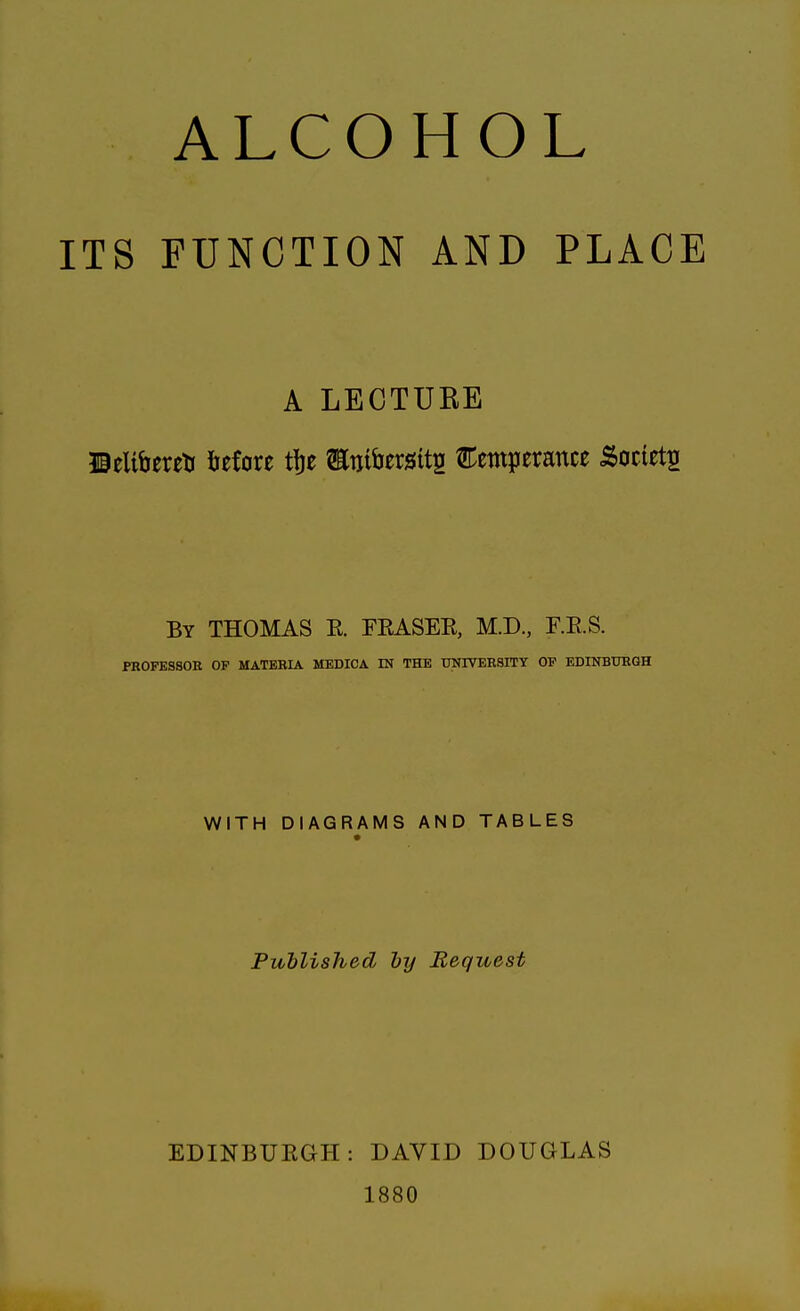 ALCOHOL ITS FUNCTION AND PLACE A LECTURE ©eltfcereti before tfje Etoitatts temperance .Society By THOMAS E. FEASEB, M.D., F.E.S. PROFESSOR OF MATERIA MEDICA IN THE UNIVERSITY OF EDINBURGH WITH DIAGRAMS AND TABLES Published by Bequest EDINBUEGH: DAVID DOUGLAS 1880