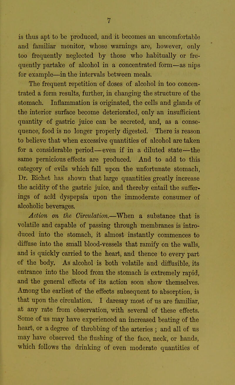 is thus apt to be produced, and it becomes an uncomfortable and familiar monitor, whose warnings are, however, only too frequently neglected by those who habitually or fre- quently partake of alcohol in a concentrated form—as nips for example—in the intervals between meals. The frequent repetition of doses of alcohol in too concen- trated a form results, further, in changing the structure of the stomach. Inflammation is originated, the cells and glands of the interior surface become deteriorated, only an insufficient quantity of gastric juice can be secreted, and, as a conse- quence, food is no longer properly digested. There is reason to believe that when excessive quantities of alcohol are taken for a considerable period—even if in a diluted state—the same pernicious effects are produced. And to add to this category of evils which fall upon the unfortunate stomach, Dr. Richet has shown that large quantities greatly increase the acidity of the gastric juice, and thereby entail the suffer- ings of acid dyspepsia upon the immoderate consumer of alcoholic beverages. Action on the Circulation.—When a substance that is volatile and capable of passing through membranes is intro- duced into the stomach, it almost instantly commences to diffuse into the small blood-vessels that ramify on the walls, and is quickly carried to the heart, and thence to every part of the body. As alcohol is both volatile and diffusible, its entrance into the blood from the stomach is extremely rapid, and the general effects of its action soon show themselves. Among the earliest of the effects subsequent to absorption, is that upon the circulation. I daresay most of us are familiar, at any rate from observation, with several of these effects. Some of us may have experienced an increased beating of the heart, or a degree of throbbing of the arteries ; and all of us may have observed the flushing of the face, neck, or hands, which follows the drinking of even moderate quantities of