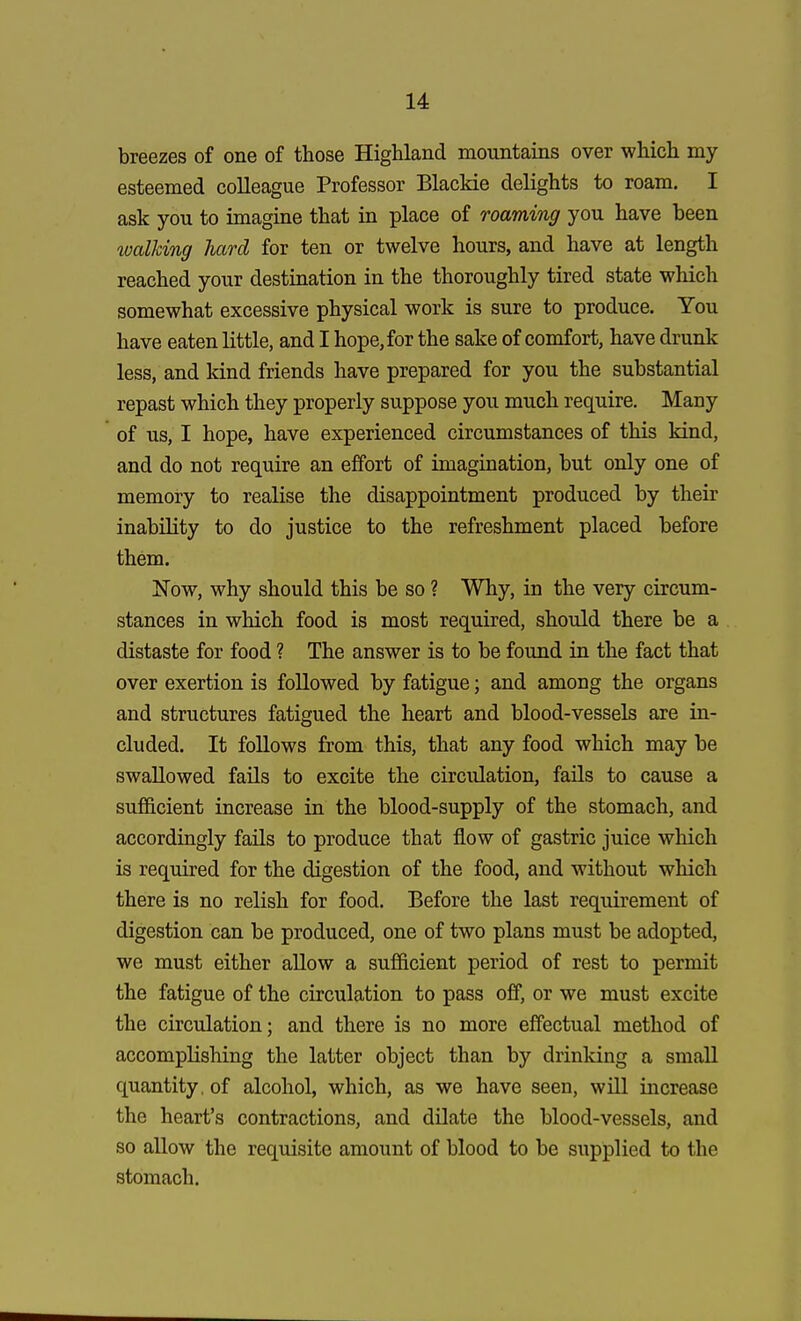 breezes of one of those Highland mountains over which my esteemed colleague Professor Blaekie delights to roam. I ask you to imagine that in place of roaming you have been walking hard for ten or twelve hours, and have at length reached your destination in the thoroughly tired state which somewhat excessive physical work is sure to produce. You have eaten little, and I hope, for the sake of comfort, have drunk less, and land friends have prepared for you the substantial repast which they properly suppose you much require. Many of us, I hope, have experienced circumstances of this kind, and do not require an effort of imagination, but only one of memory to realise the disappointment produced by their inability to do justice to the refreshment placed before them. Now, why should this be so ? Why, in the very circum- stances in which food is most required, should there be a distaste for food ? The answer is to be found in the fact that over exertion is followed by fatigue; and among the organs and structures fatigued the heart and blood-vessels are in- cluded. It follows from this, that any food which may be swallowed fails to excite the circulation, fails to cause a sufficient increase in the blood-supply of the stomach, and accordingly fails to produce that flow of gastric juice which is required for the digestion of the food, and without which there is no relish for food. Before the last requirement of digestion can be produced, one of two plans must be adopted, we must either allow a sufficient period of rest to permit the fatigue of the circulation to pass off, or we must excite the circulation; and there is no more effectual method of accomplishing the latter object than by drinking a small quantity, of alcohol, which, as we have seen, will increase the heart's contractions, and dilate the blood-vessels, and so allow the requisite amount of blood to be supplied to the stomach.