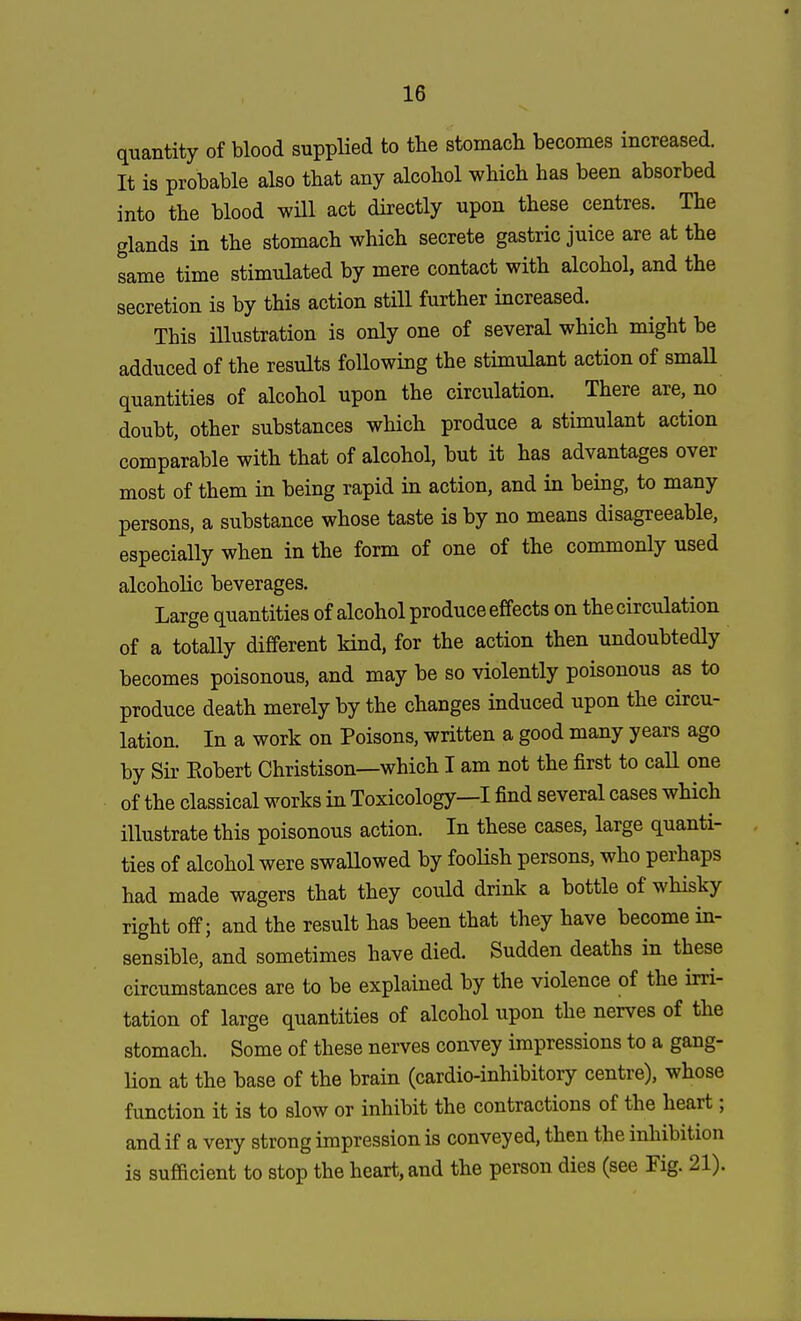 quantity of blood supplied to the stomach becomes increased. It is probable also that any alcohol which has been absorbed into the blood will act directly upon these centres. The glands in the stomach which secrete gastric juice are at the same time stimulated by mere contact with alcohol, and the secretion is by this action still further increased. This illustration is only one of several which might be adduced of the results following the stimulant action of small quantities of alcohol upon the circulation. There are, no doubt, other substances which produce a stimulant action comparable with that of alcohol, but it has advantages over most of them in being rapid in action, and in being, to many persons, a substance whose taste is by no means disagreeable, especially when in the form of one of the commonly used alcoholic beverages. Large quantities of alcohol produce effects on the circulation of a totally different kind, for the action then undoubtedly becomes poisonous, and may be so violently poisonous as to produce death merely by the changes induced upon the circu- lation. In a work on Poisons, written a good many years ago by Sir Eobert Christison—which I am not the first to call one of the classical works in Toxicology—I find several cases which illustrate this poisonous action. In these cases, large quanti- ties of alcohol were swallowed by foolish persons, who perhaps had made wagers that they could drink a bottle of whisky right off; and the result has been that they have become in- sensible, and sometimes have died. Sudden deaths in these circumstances are to be explained by the violence of the irri- tation of large quantities of alcohol upon the nerves of the stomach. Some of these nerves convey impressions to a gang- lion at the base of the brain (cardio-inhibitory centre), whose function it is to slow or inhibit the contractions of the heart; and if a very strong impression is conveyed, then the inhibition is sufficient to stop the heart, and the person dies (see Fig. 21).