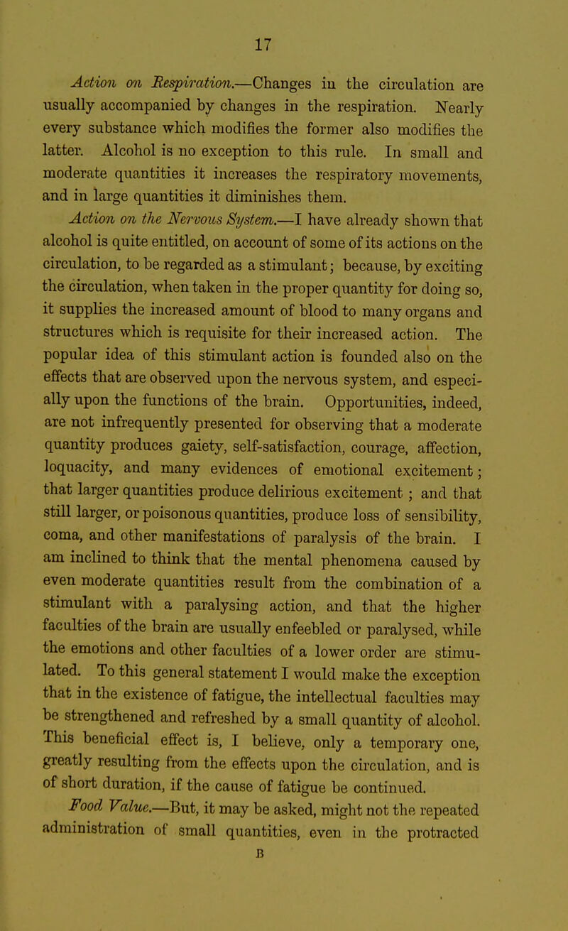 Action on Respiration.—Changes iu the circulation are usually accompanied by changes in the respiration. Nearly every substance which modifies the former also modifies the latter. Alcohol is no exception to this rule. In small and moderate quantities it increases the respiratory movements, and in large quantities it diminishes them. Action on the Nervous System.—I have already shown that alcohol is quite entitled, on account of some of its actions on the circulation, to be regarded as a stimulant; because, by exciting the circulation, when taken in the proper quantity for doing so, it supplies the increased amount of blood to many organs and structures which is requisite for their increased action. The popular idea of this stimulant action is founded also on the effects that are observed upon the nervous system, and especi- ally upon the functions of the brain. Opportunities, indeed, are not infrequently presented for observing that a moderate quantity produces gaiety, self-satisfaction, courage, affection, loquacity, and many evidences of emotional excitement; that larger quantities produce delirious excitement; and that still larger, or poisonous quantities, produce loss of sensibility, coma, and other manifestations of paralysis of the brain. I am inclined to think that the mental phenomena caused by even moderate quantities result from the combination of a stimulant with a paralysing action, and that the higher faculties of the brain are usually enfeebled or paralysed, while the emotions and other faculties of a lower order are stimu- lated. To this general statement I would make the exception that in the existence of fatigue, the intellectual faculties may be strengthened and refreshed by a small quantity of alcohol. This beneficial effect is, I believe, only a temporary one, greatly resulting from the effects upon the circulation, and is of short duration, if the cause of fatigue be continued. Food Value.—But, it may be asked, might not the repeated administration of small quantities, even in the protracted B