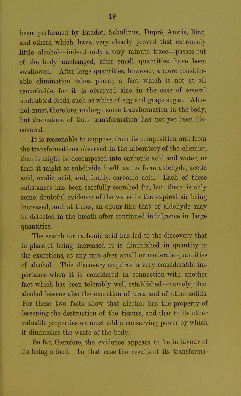 been performed by Baudot, Schulinus, Dupre, Anstie, Binz, and others, which have very clearly proved that extremely little alcohol—indeed only a very minute trace—passes out of the body unchanged, after small quantities have been swallowed. After large quantities, however, a more consider- able elimination takes place; a fact which is not at all remarkable, for it is observed also in the case of several undoubted foods, such as white of egg and grape sugar. Alco- hol must, therefore, undergo some transformation in the body, but the nature of that transformation has not yet been dis- covered. It is reasonable to suppose, from its composition and from the transformations observed in the laboratory of the chemist, that it might be decomposed into carbonic acid and water, or that it might so subdivide itself as to form aldelryde, acetic acid, oxalic acid, and, finally, carbonic acid. Each of these substances has been carefully searched for, but there is only some doubtful evidence of the water in the expired air being increased, and, at times, an odour like that of aldehyde may be detected in the breath after continued indulgence in large quantities. The search for carbonic acid has led to the discovery that in place of being increased it is diminished in quantity in the excretions, at any rate after small or moderate quantities of alcohol. This discovery acquires a very considerable im- portance when it is considered in connection with another fact which has been tolerably well established—namely, that alcohol lessens also the excretion of urea and of other solids. For these two facts show that alcohol has the property of lessening the destruction of the tissues, and that to its other valuable properties we must add a conserving power by which it diminishes the waste of the body. So far, therefore, the evidence appears to be in favour of its being a food. In that case the results of its transforma-