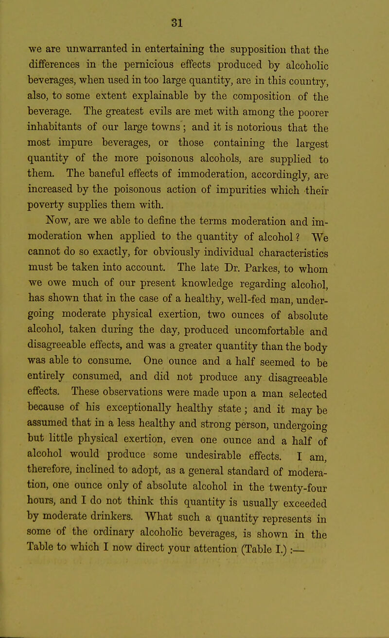 we are unwarranted in entertaining the supposition that the differences in the pernicious effects produced by alcoholic beverages, when used in too large quantity, are in this country, also, to some extent explainable by the composition of the beverage. The greatest evils are met with among the poorer inhabitants of our large towns ; and it is notorious that the most impure beverages, or those containing the largest quantity of the more poisonous alcohols, are supplied to them. The baneful effects of immoderation, accordingly, are increased by the poisonous action of impurities which their poverty supplies them with. Now, are we able to define the terms moderation and im- moderation when applied to the quantity of alcohol ? We cannot do so exactly, for obviously individual characteristics must be taken into account. The late Dr. Parkes, to whom we owe much of our present knowledge regarding alcohol, has shown that in the case of a healthy, well-fed man, under- going moderate physical exertion, two ounces of absolute alcohol, taken during the day, produced uncomfortable and disagreeable effects, and was a greater quantity than the body was able to consume. One ounce and a half seemed to be entirely consumed, and did not produce any disagreeable effects. These observations were made upon a man selected because of his exceptionally healthy state; and it may be assumed that in a less healthy and strong person, undergoing but little physical exertion, even one ounce and a half of alcohol would produce some undesirable effects. I am, therefore, inclined to adopt, as a general standard of modera- tion, one ounce only of absolute alcohol in the twenty-four hours, and I do not think this quantity is usually exceeded by moderate drinkers. What such a quantity represents in some of the ordinary alcoholic beverages, is shown in the Table to which I now direct your attention (Table I.):