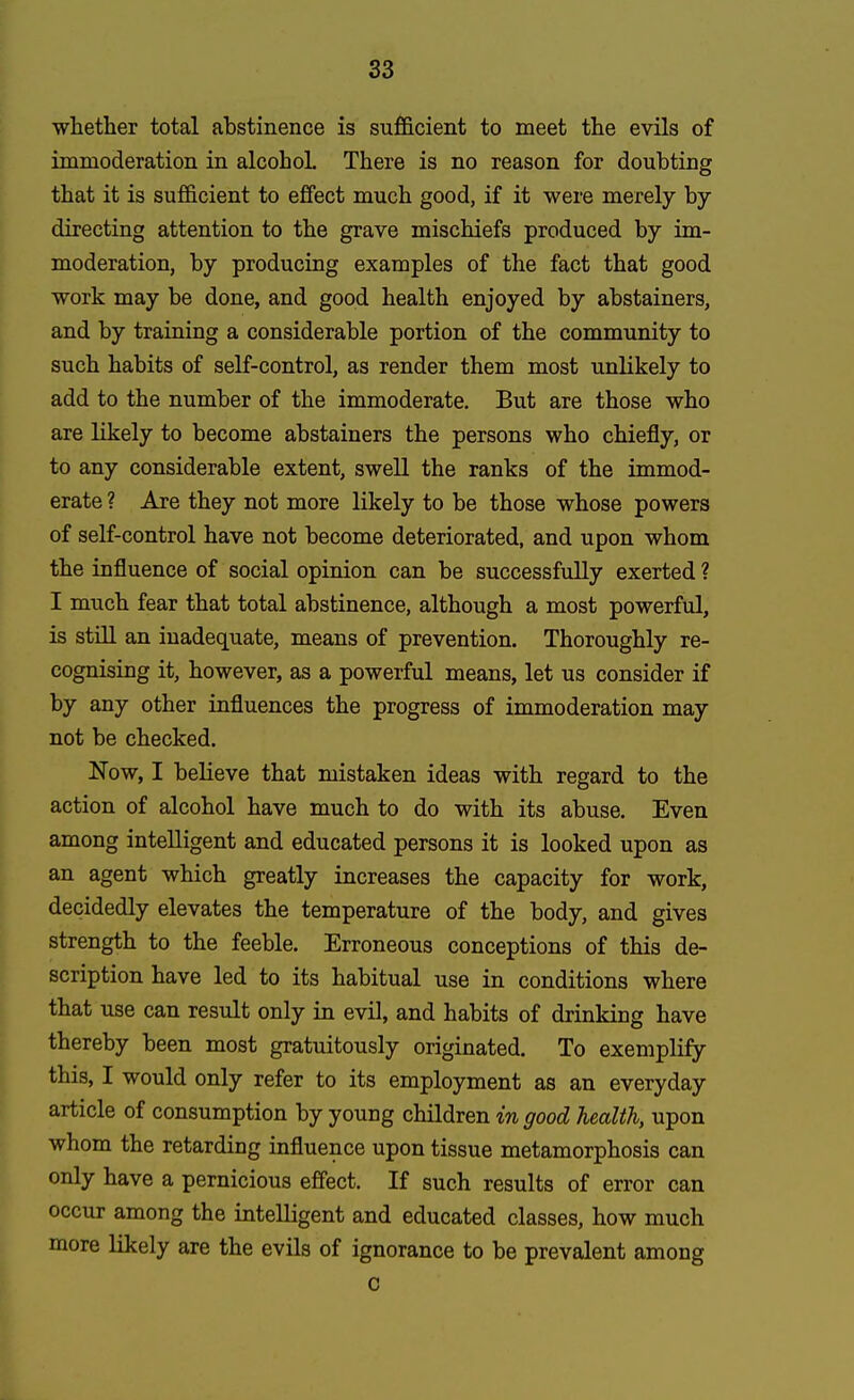 whether total abstinence is sufficient to meet the evils of immoderation in alcohoL There is no reason for doubting that it is sufficient to effect much good, if it were merely by directing attention to the grave mischiefs produced by im- moderation, by producing examples of the fact that good work may be done, and good health enjoyed by abstainers, and by training a considerable portion of the community to such habits of self-control, as render them most unlikely to add to the number of the immoderate. But are those who are likely to become abstainers the persons who chiefly, or to any considerable extent, swell the ranks of the immod- erate ? Are they not more likely to be those whose powers of self-control have not become deteriorated, and upon whom the influence of social opinion can be successfully exerted ? I much fear that total abstinence, although a most powerful, is still an inadequate, means of prevention. Thoroughly re- cognising it, however, as a powerful means, let us consider if by any other influences the progress of immoderation may not be checked. Now, I believe that mistaken ideas with regard to the action of alcohol have much to do with its abuse. Even among intelligent and educated persons it is looked upon as an agent which greatly increases the capacity for work, decidedly elevates the temperature of the body, and gives strength to the feeble. Erroneous conceptions of this de- scription have led to its habitual use in conditions where that use can result only in evil, and habits of drinking have thereby been most gratuitously originated. To exemplify this, I would only refer to its employment as an everyday article of consumption by young children in good health, upon whom the retarding influence upon tissue metamorphosis can only have a pernicious effect. If such results of error can occur among the intelligent and educated classes, how much more likely are the evils of ignorance to be prevalent among c