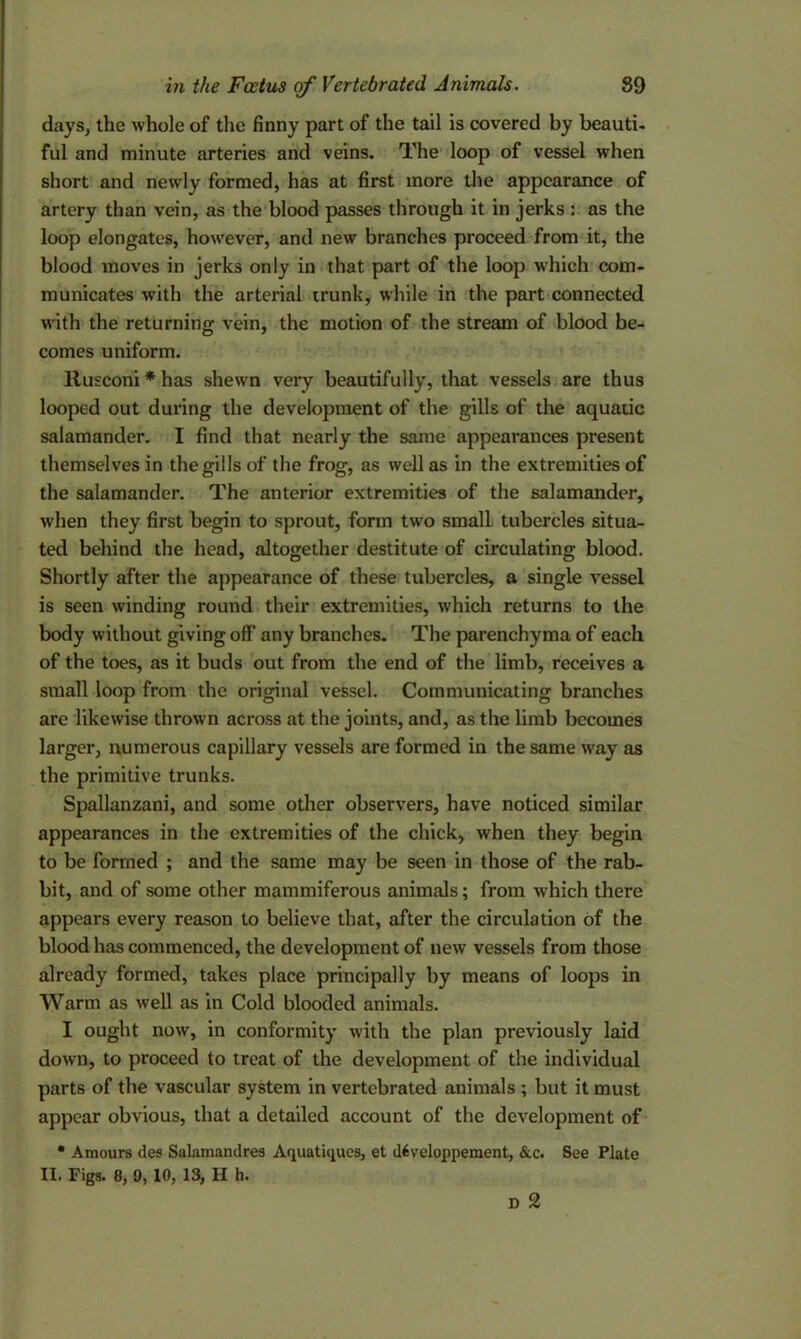 days, the whole of the finny part of the tail is covered by beauti- ful and minute arteries and veins. The loop of vessel when short and newly formed, has at first more the appearance of artery than vein, as the blood passes through it in jerks : as the loop elongates, however, and new branches proceed from it, the blood moves in jerks only in that part of the loop which com- municates with the arterial trunk, while in the part connected with the returning vein, the motion of the stream of blood be- comes uniform. Rusconi * has shewn very beautifully, that vessels are thus looped out during the development of the gills of the aquatic salamander. I find that nearly the same appearances present themselves in the gills of the frog, as well as in the extremities of the salamander. The anterior extremities of the salamander, when they first begin to sprout, form two small tubercles situa- ted behind the head, altogether destitute of circulating blood. Shortly after the appearance of these tubercles, a single vessel is seen winding round their extremities, which returns to the body without giving off any branches. The parenchyma of each of the toes, as it buds out from the end of the limb, receives a small loop from the original vessel. Communicating branches are likewise thrown across at the joints, and, as the limb becomes larger, numerous capillary vessels are formed in the same way as the primitive trunks. Spallanzani, and some other observers, have noticed similar appearances in the extremities of the chick, when they begin to be formed ; and the same may be seen in those of the rab- bit, and of some other mammiferous animals; from w’hich there appears every reason to believe that, after the circulation of the blood has commenced, the development of new vessels from those already formed, takes place principally by means of loops in Warm as well as in Cold blooded animals. I ought now, in conformity with the plan previously laid down, to proceed to treat of the development of the individual parts of the vascular system in vertebrated animals ; but it must appear obvious, that a detailed account of the development of * Amours des Salamandres Aquatiques, et diveloppement, &c. See Plate