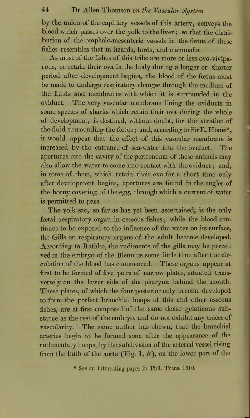 by the union of the capillary vessels of this artery, conveys the blood which passes over the yolk to the liver ; so that the distri- bution of the omphalo-mesenteric vessels in the foetus of these fishes resembles that in lizards, birds, and mammalia. As most of the fishes of this tribe are more or less ovo-vivipa- rous, or retain their ova in the body during a longer or shorter period after development begins, the blood of the foetus must be made to undergo respiratory changes through the medium of the fluids and membranes with which it is surrounded in the oviduct. The very vascular membrane lining the oviducts in some species of sharks which retain their ova during the whole of development, is destined, without doubt, for the aeration of the fluid surrounding the foetus; and, according to SirE. Home*, it would appear that the effect of this vascular membrane is increased by the entrance of sea-water into the oviduct. The apertures into the cavity of the peritoneum of these animals may also allow the water to come into contact with the oviduct; and, in some of them, which retain their ova for a short time only after development begins, apertures are found in the angles of the horny covering of the egg, through which a current of water is permitted to pass. The yolk sac, so far as has yet been ascertained, is the only foetal respiratory organ in osseous fishes ; while the blood con- tinues to be exposed to the influence of the water on its surface, the Gills or respiratory organs of the adult become developed. According to Rathke, the rudiments of the gills may be percei- ved in the embryo of the Blennius some little time after the cir- culation of the blood has commenced. These organs appear at first to be formed of five pairs of narrow plates, situated trans- versely on the lower side of the pharynx behind the mouth. These plates, of which the four posterior only become developed to form the perfect branchial hoops of this and other osseous fishes, are at first composed of the same dense gelatinous sub- stance as the rest of the embryo, and do not exhibit any traces of vascularity. The same author has shewn, that the branchial arteries begin to be formed soon after the appearance of the rudimentary hoops, by the subdivision of the arterial vessel rising from the bulb of the aorta (Fig. 1, b'), on the lower part of the • See an interesting paper in Phil. Trans. 1810.