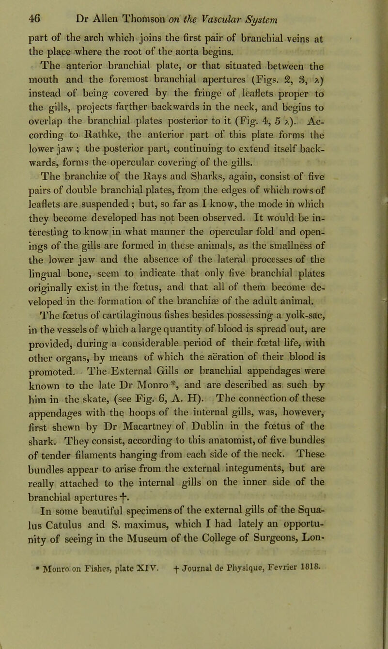 part of the arch which joins the first pair of branchial veins at the place where the root of the aorta begins. The anterior branchial plate, or that situated between the mouth and the foremost branchial apertures (Figs. 2, 3, a) instead of being covered by the fringe of leaflets proper to the gills, projects farther backwards in the neck, and begins to overlap the branchial plates posterior to it (Fig. 4, 5 a). Ac- cording to Rathke, the anterior part of this plate forms the lower jaw ; the posterior part, continuing to extend itself back- wards, forms the opercular covering of the gills. The branchiae of the Rays and Sharks, again, consist of five pairs of double branchial plates, from the edges of which rows of leaflets are suspended ; but, so far as I know, the mode in which they become developed has not been observed. It would be in- teresting to know in what manner the opercular fold and open- ings of the gills are formed in these animals, as the smallness of the lower jaw and the absence of the lateral processes of the lingual bone, seem to indicate that only five branchial plates originally exist in the foetus, and that all of them become de- veloped in the formation of the branchiae of the adult animal. The foetus of cartilaginous fishes besides possessing a yolk-sac, in the vessels of which a large quantity of blood is spread out, are provided, during a considerable period of their foetal life, with other organs, by means of which the aeration of their blood is promoted. The External Gills or branchial appendages were known to the late Dr Monro *, and are described as such by him in the skate, (see Fig. 6, A. H). The connection of these appendages with the hoops of the internal gills, was, however, first shewn by Dr Macartney of Dublin in the foetus of the shark. They consist, according to this anatomist, of five bundles of tender filaments hanging from each side of the neck. These bundles appear to arise from the external integuments, but are really attached to the internal gills on the inner side of the branchial apertures -f*. In some beautiful specimens of the external gills of the Squa- lus Catulus and S. maximus, which I had lately an opportu- nity of seeing in the Museum of the College of Surgeons, Lon> • Monro on Fishes, plate XIV. f Journal de Physique, Fevrier 1818.
