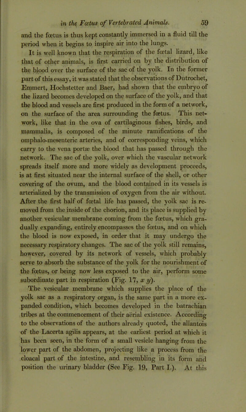 and the foetus is thus kept constantly immersed in a fluid till the period when it begins to inspire air into the lungs. It is well known that the respiration of the foetal lizard, like that of other animals, is first carried on by the distribution of the blood over the surface of the sac of the yolk. In the former part of this essay, it was stated that the observations of Dutrochet, Emmert, Hochstetter and Baer, had shown that the embryo of the lizard becomes developed on the surface of the yolk, and that the blood and vessels are first produced in the form of a network, on the surface of the area surrounding the foetus. This net- work, like that in the ova of cartilaginous fishes, birds, and mammalia, is composed of the minute ramifications of the omphalo-mesenteric arteries, and of corresponding veins, which carry to the vena portae the blood that has passed through the network. The sac of the yolk, over which the vascular network spreads itself more and more widely as development proceeds, is at first situated near the internal surface of the shell, or other covering of the ovum, and the blood contained in its vessels is arterialized by the transmission of oxygen from the air without. After the first half of foetal life has passed, the yolk sac is re- moved from the inside of the chorion, and its place is supplied by another vesicular membrane coming from the foetus, which gra- dually expanding, entirely encompasses the foetus, and on which the blood is now exposed, in order that it may undergo the necessary respiratory changes. The sac of the yolk still remains, however, covered by its network of vessels, which probably serve to absorb the substance of the yolk for the nourishment of the foetus, or being now less exposed to the air, perform some subordinate part in respiration (Fig. 17, x y). The vesicular membrane which supplies the place of the yolk sac as a respiratory organ, is the same part in a more ex- panded condition, which becomes developed in the batrachian tribes at the commencement of their aerial existence. According to the observations of the authors already quoted, the allantois of the Lacerta agilis appears, at the earliest period at which it has been seen, in the form of a small vesicle hanging from the lower part of the abdomen, projecting like a process from the cloacal part of the intestine, and resembling in its form and position the urinary bladder (See Fig. 19, Part I.). At this