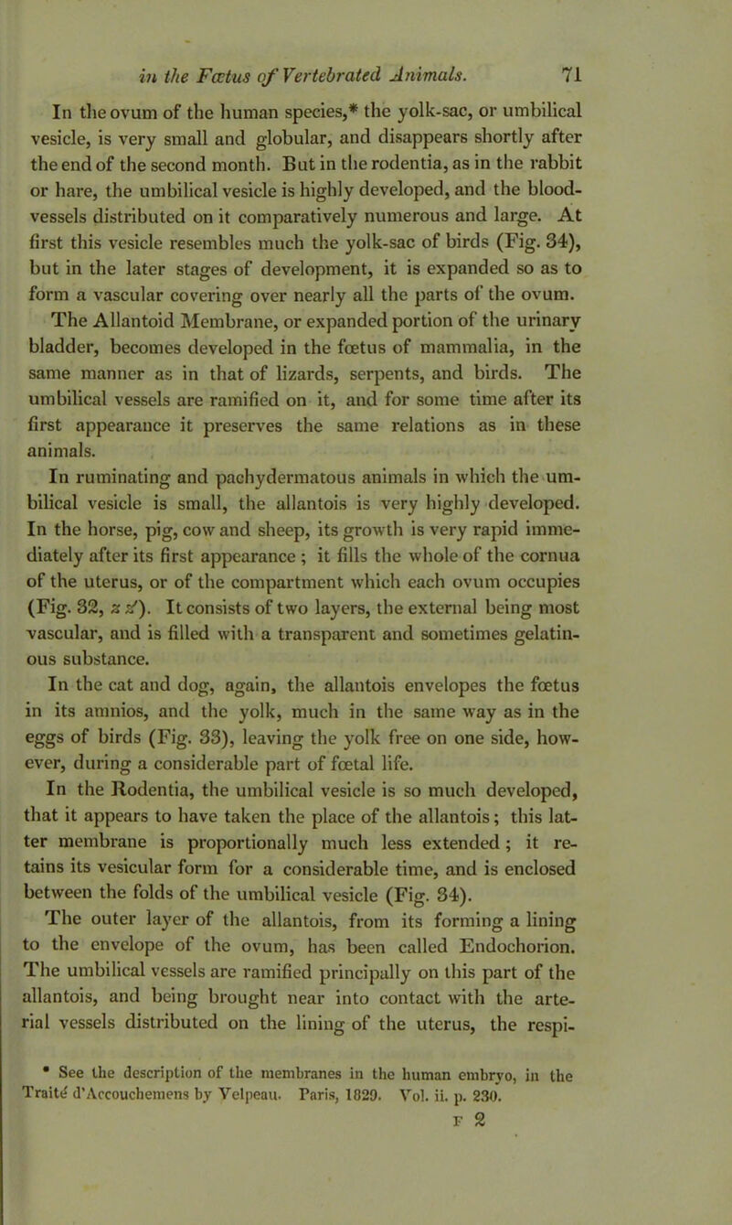 In the ovum of the human species,* the yolk-sac, or umbilical vesicle, is very small and globular, and disappears shortly after the end of the second month. But in the rodentia, as in the rabbit or hare, the umbilical vesicle is highly developed, and the blood- vessels distributed on it comparatively numerous and large. At first this vesicle resembles much the yolk-sac of birds (Fig. 34), but in the later stages of development, it is expanded so as to form a vascular covering over nearly all the parts of the ovum. The Allantoid Membrane, or expanded portion of the urinary bladder, becomes developed in the fcetus of mammalia, in the same manner as in that of lizards, serpents, and birds. The umbilical vessels are ramified on it, and for some time after its first appearance it preserves the same relations as in these animals. In ruminating and pachydermatous animals in which the um- bilical vesicle is small, the allantois is very highly developed. In the horse, pig, cow and sheep, its growth is very rapid imme- diately after its first appearance ; it fills the whole of the cornua of the uterus, or of the compartment which each ovum occupies (Fig. 32, z s'). It consists of two layers, the external being most vascular, and is filled with a transparent and sometimes gelatin- ous substance. In the cat and dog, again, the allantois envelopes the fcetus in its amnios, and the yolk, much in the same way as in the eggs of birds (Fig. 33), leaving the yolk free on one side, how- ever, during a considerable part of fcetal life. In the Rodentia, the umbilical vesicle is so much developed, that it appears to have taken the place of the allantois; this lat- ter membrane is proportionally much less extended; it re- tains its vesicular form for a considerable time, and is enclosed between the folds of the umbilical vesicle (Fig. 34). The outer layer of the allantois, from its forming a lining to the envelope of the ovum, has been called Endochorion. The umbilical vessels are ramified principally on this part of the allantois, and being brought near into contact with the arte- rial vessels distributed on the lining of the uterus, the respi- • See the description of the membranes in the human embryo, in the Traitd d’Accouchemens by Velpeau. Paris, 182D. Vol. ii. p. 230. F 2