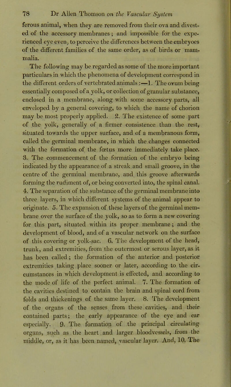 ferous animal, when they are removed from their ova and divest- ed of the accessory membranes; and impossible for the expe- rienced eye even, to perceive the differences between tbe embryoes of the different families of the same order, as of birds or mam- malia. The following may be regarded as some of the more important particulars in which the phenomena of development correspond in the different orders of vertebrated animals :—1. The ovum being essentially composed of a yolk, or collection of granular substance, enclosed in a membrane, along with some accessory parts, all enveloped by a general covering, to which the name of chorion may be most properly applied. 2. The existence of some part of the yolk, generally of a firmer consistence than the rest, situated towards the upper surface, and of a membranous form, called the germinal membrane, in which the changes connected with the formation of tbe foetus more immediately take place. 3. The commencement of the formation of the embryo being indicated by the appearance of a streak and small groove, in the centre of the germinal membrane, and this groove afterwards forming the rudiment of, or being converted into, the spinal canal. 4. The separation of the substance of the germinal membrane into three layers, in which different systems of the animal appear to originate. 5. The expansion of these layers of the germinal mem- brane over the surface of the yolk, so as to form a new covering for this part, situated within its proper membrane; and the development of blood, and of a vascular network on the surface of this covering or yolk-sac. 6. The development of the head, trunk, and extremities, from the outermost or serous layer, as it has been called ; the formation of the anterior and posterior extremities taking place sooner or later, according to the cir- cumstances in which development is effected, and according to the mode of life of the perfect animal. 7. The formation of the cavities destined to contain the brain and spinal cord from folds and thickenings of the same layer. 8. The development of the organs of the senses from these cavities, and their contained parts; the early appearance of the eye and ear especially. 9. The formation of the principal circulating organs, such as the heart and larger bloodvessels, from the middle, or, as it has been named, vascular layer. And, 10. The