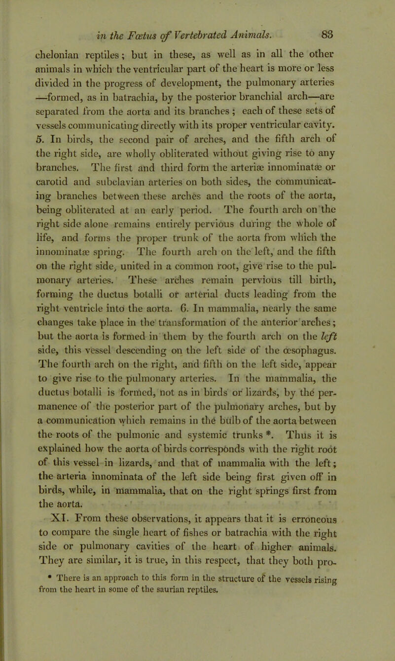 chelonian reptiles; but in these, as well as in all the other animals in which the ventricular part of the heart is more or less divided in the progress of development, the pulmonary arteries —formed, as in batrachia, by the posterior branchial arch—are separated from the aorta and its branches ; each of these sets of vessels communicating directly with its proper ventricular cavity. 5. In birds, the second pair of arches, and the fifth arch ol the right side, are wholly obliterated without giving rise to any branches. The first and third form the arterise innominatae or carotid and subclavian arteries on both sides, the communicat- ing branches between these arches and the roots of the aorta, being obliterated at an early period. The fourth arch on the right side alone remains entirely pervious during the whole of life, and forms the proper trunk of the aorta from which the innominatae spring. The fourth arch on the left, and the fifth on the right side> united in a common root, give rise to the pul- monary arteries. These arches remain pervious till birth, forming the ductus botalli or arterial ducts leading from the right ventricle into the aorta. G. In mammalia, nearly the same changes take place in the transformation of the anterior arches; but the aorta is formed in them by the fourth arch on the left side, this vessel descending on the left side of the oesophagus. The fourth arch on the right, and fifth on the left side, appear to give rise to the pulmonary arteries. In the mammalia, the ductus botalli is formed, not as in birds or lizards, by the per- manence of the posterior part of the pulmonary arches, but by a communication which remains in the bulb of the aorta between the roots of the pulmonic and systemic trunks *. Thus it is explained how the aorta of birds corresponds with the right root of this vessel in lizards, and that of mammalia with the left; the arteria innominata of the left side being first given off in birds, while, in mammalia, that on the right springs first from the aorta. XI. From these observations, it appears that it is erroneous to compare the single heart of fishes or batrachia with the right side or pulmonary cavities of the heart of higher animals. They are similar, it is true, in this respect, that they both pro- • There is an approach to this form in the structure of the vessels rising from the heart in some of the saurian reptiles.