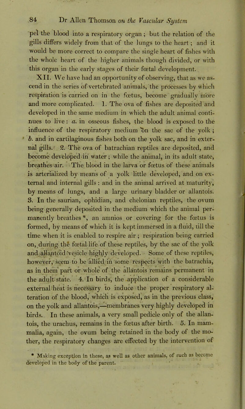 pel the blood into a respiratory organ ; but the relation of the gills differs widely from that of the lungs to the heart; and it would be more correct to compare the single heart of fishes with the whole heart of the higher animals though divided, or with this organ in the early stages of their foetal development. XII. We have had an opportunity of observing, that as we as- cend in the series of vertebrated animals, the processes by which respiration is carried on in the foetus, become gradually more and more complicated. 1. The ova of fishes are deposited and developed in the same medium in which the adult animal conti- nues to live: a. in osseous fishes, the blood is exposed to the influence of the respiratory medium on the sac of the yolk ; h. and in cartilaginous fishes both on the yolk sac, and in exter- nal gills. 2. The ova of batrachian reptiles are deposited, and become developed in water; while the animal, in its adult state, breathes air. The blood in the larva or foetus of these animals is arterialized by means of a yolk little developed, and on ex- ternal and internal gills : and in the animal arrived at maturity, by means of lungs, and a large urinary bladder or allantois. 3. In the saurian, ophidian, and chelonian reptiles, the ovum being generally deposited in the medium which the animal per- manently breathes *, an amnios or covering for the foetus is formed, by means of which it is kept immersed in a fluid, till the time when it is enabled to respire air ; respiration being carried on, during the foetal life of these reptiles, by the sac of the yolk and allantoid 'vesicle highly developed. Some of these reptiles, however, seem to be allied in some respects with the batrachia, as in them’ part or whole of the allantois remains permanent in the adult state. 4. In birds, the application of a considerable external heat is necessary to induce the proper respiratory al- teration of the blood, which is exposed, as in the previous class, on the yolk and allantois,—membranes very highly developed in birds. In these animals, a very small pedicle only of the allan- tois, the urachus, remains in the foetus after birth. 5. In mam- malia, again, the ovum being retained in the body of the mo- ther, the respiratory changes are effected by the intervention of • Making exception in these, as well as other animals, of such as become developed in the body of the parent.