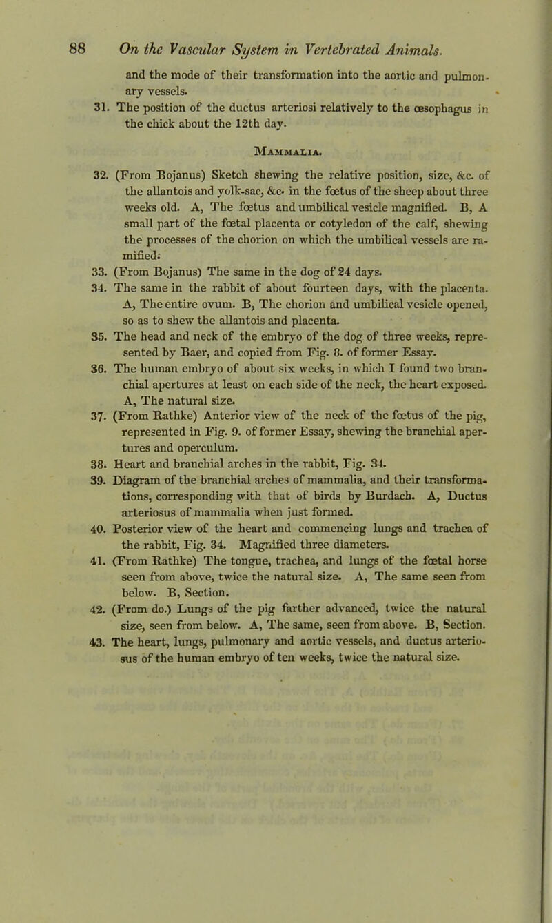 and the mode of their transformation into the aortic and pulmon- ary vessels. 31. The position of the ductus arteriosi relatively to the oesophagus in the chick about the 12th day. Mammalia. 32. (From Bojanus) Sketch shewing the relative position, size, &c. of the allantois and yolk-sac, &c- in the foetus of the sheep about three weeks old. A, The foetus and umbilical vesicle magnified. B, A small part of the foetal placenta or cotyledon of the calf, shewing the processes of the chorion on which the umbilical vessels are ra- mified; 33. (From Bojanus) The same in the dog of 24 days. 34. The same in the rabbit of about fourteen days, with the placenta. A, The entire ovum. B, The chorion and umbilical vesicle opened, so as to shew the allantois and placenta. 35. The head and neck of the embryo of the dog of three weeks, repre- sented by Baer, and copied from Fig. 8. of former Essay. 36. The human embryo of about six weeks, in which I found two bran- chial apertures at least on each side of the neck, the heart exposed. A, The natural size. 37- (From Rathke) Anterior view of the neck of the foetus of the pig, represented in Fig. 9. of former Essay, shewing the branchial aper- tures and operculum. 38. Heart and branchial arches in the rabbit, Fig. 34. 39- Diagram of the branchial arches of mammalia, and their transforma- tions, corresponding with that of birds by Burdach. A, Ductus arteriosus of mammalia when just formed. 40. Posterior view of the heart and commencing lungs and trachea of the rabbit, Fig. 34. Magnified three diameters. 41. (From Rathke) The tongue, trachea, and lungs of the foetal horse seen from above, twice the natural size. A, The same seen from below. B, Section. 42. (From do.) Lungs of the pig farther advanced, twice the natural size, seen from below. A, The same, seen from above. B, Section. 43. The heart, lungs, pulmonary and aortic vessels, and ductus arterio- sus of the human embryo of ten weeks, twice the natural size.