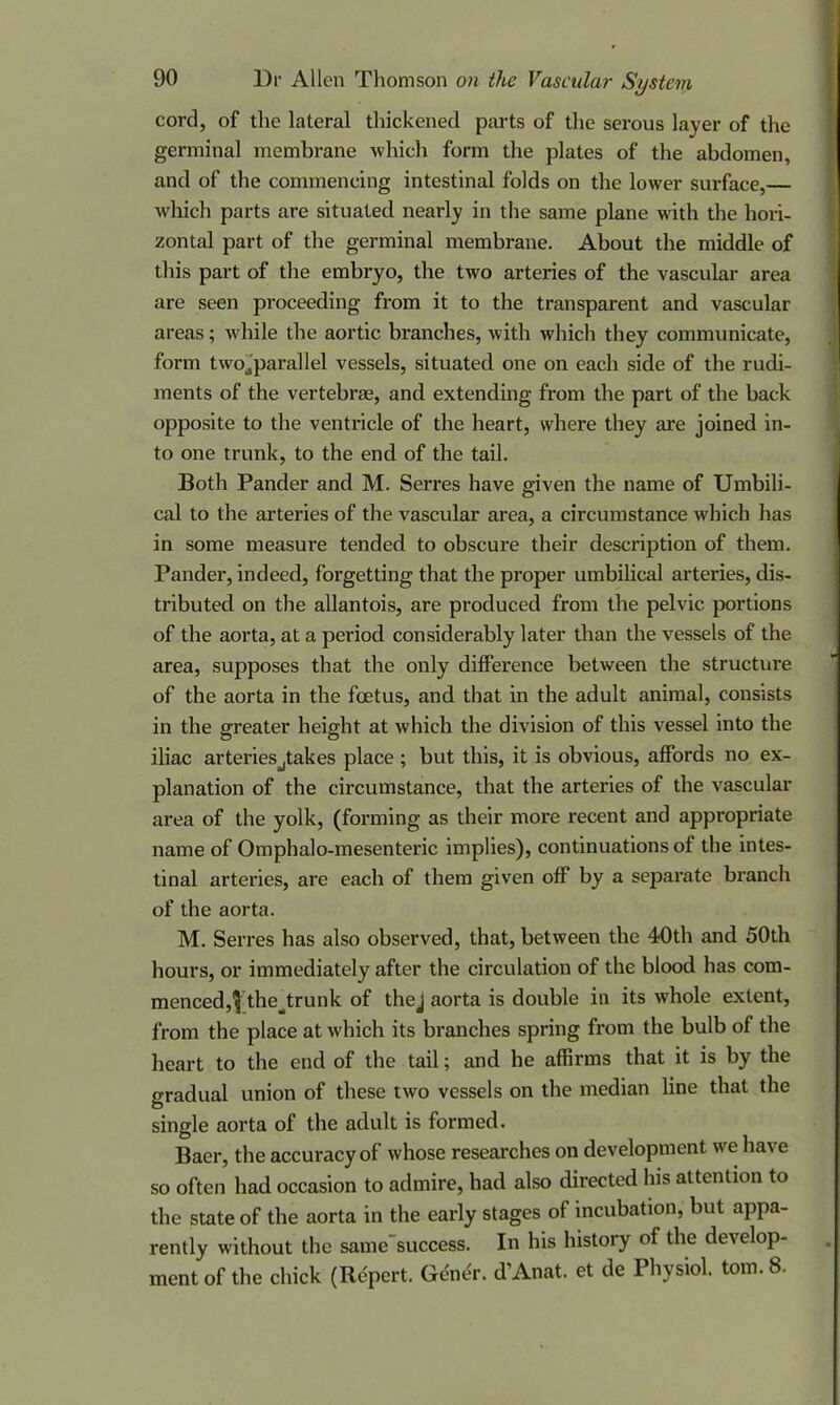 cord, of the lateral thickened parts of the serous layer of the germinal membrane which form the plates of the abdomen, and of the commencing intestinal folds on the lower surface, which parts are situated nearly in the same plane with the hori- zontal part of the germinal membrane. About the middle of this part of the embryo, the two arteries of the vascular area are seen proceeding from it to the transparent and vascular areas; while the aortic branches, with which they communicate, form twojparallel vessels, situated one on each side of the rudi- ments of the vertebras, and extending from the part of the back opposite to the ventricle of the heart, where they are joined in- to one trunk, to the end of the tail. Both Pander and M. Serres have given the name of Umbili- cal to the arteries of the vascular area, a circumstance which has in some measure tended to obscure their description of them. Pander, indeed, forgetting that the proper umbilical arteries, dis- tributed on the allantois, are produced from the pelvic portions of the aorta, at a period considerably later than the vessels of the area, supposes that the only difference between the structure of the aorta in the foetus, and that in the adult animal, consists in the greater height at which the division of this vessel into the iliac arteriesjtakes place; but this, it is obvious, affords no ex- planation of the circumstance, that the arteries of the vascular area of the yolk, (forming as their more recent and appropriate name of Omphalo-mesenteric implies), continuations of the intes- tinal arteries, are each of them given off by a separate branch of the aorta. M. Serres has also observed, that, between the 40th and 50th hours, or immediately after the circulation of the blood has com- menced, $thejxunk of thej aorta is double in its whole extent, from the place at which its branches spring from the bulb of the heart to the end of the tail; and he affirms that it is by the gradual union of these two vessels on the median line that the single aorta of the adult is formed. Baer, the accuracy of whose researches on development we have so often had occasion to admire, had also directed Ins attention to the state of the aorta in the early stages of incubation, but appa- rently without the same'success. In his history of the develop- ment of the chick (Repert. Gener. d’Anat. et de Physiol, tom. 8.