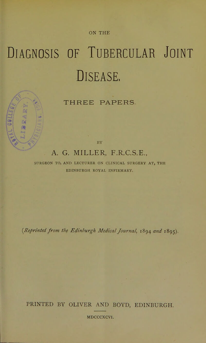 Diagnosis of Tubercular Joint Disease. THREE PAPERS. BY A. G. MILLER, F.R.C.S.E., SURGEON TO, AND LECTURER ON CLINICAL SURGERY AT, THE EDINBURGH ROYAL INFIRMARY. (.Reprinted from the Edinburgh Medical Journal, 1894 and 1895). PRINTED BY OLIVER AND BOYD, EDINBURGH. MDCCCXCVI.
