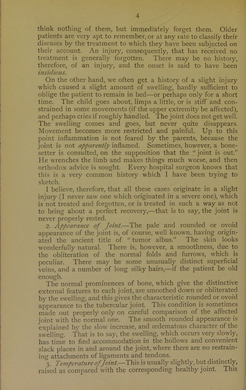think nothing of them, but immediately forget them. Older patients are very apt to remember, or at any rate to classify their diseases by the treatment to which they have been subjected on their account. An injury, consequently, that has received no treatment is generally forgotten. There may be no history, therefore, of an injury, and the onset is said to have been insidious. On the other hand, we often get a history of a slight injury which caused a slight amount of swelling, hardly sufficient to oblige the patient to remain in bed—or perhaps only for a short time. The child goes about, limps a little, or is stiff and con- strained in some movements (if the upper extremity be affected), and perhaps cries if roughly handled. The joint does not get well. The swelling comes and goes, but never quite disappears. Movement becomes more restricted and painful. Up to this point inflammation is not feared by the parents, because the joint is not apparently inflamed. Sometimes, however, a bone- setter is consulted, on the supposition that the “joint is out.” He wrenches the limb and makes things much worse, and then orthodox advice is sought. Every hospital surgeon knows that this is a very common history which I have been trying to sketch. I believe, therefore, that all these cases originate in a slight injury (I never saw one which originated in a severe one), which is not treated and forgotten, or is treated in such a way as not to bring about a perfect recovery,—that is to say, the joint is never properly rested. 2. Appearance of Joint.—The pale and rounded or ovoid appearance of the joint is, of course, well known, having origin- ated the ancient title of “ tumor albus.” The skin looks wonderfully natural. There is, however, a smoothness, due to the obliteration of the normal folds and furrows, which is peculiar. There may be some unusually distinct superficial veins, and a number of long silky hairs,—if the patient be old enough. The normal prominences of bone, which give the distinctive external features to each joint, are smoothed down or obliterated by the swelling, and this gives the characteristic rounded or ovoid appearance to the tubercular joint. This condition is sometimes made out properly only on careful comparison of the affected joint with the normal one. The smooth rounded appearance is explained by the slow increase, and cedematous character of the swelling. That is to say, the swelling, which occurs very slowly, has time to find accommodation in the hollows and convenient slack places in and around the joint, where there are no restrain- ing attachments of ligaments and tendons. 3. Temperature of Joint.—This is usually slightly, but distinctly, raised as compared with the corresponding healthy joint. This