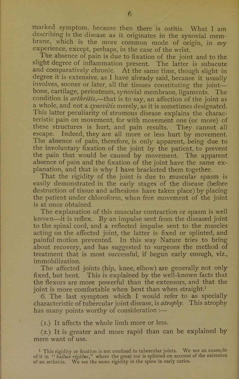 marked symptom, because then there is ostitis. What I am describing is the disease as it originates in the synovial mem- brane, which is the more common mode of origin, in my experience, except, perhaps, in the case of the wrist. The absence of pain is due to fixation of the joint and to the slight degree of inflammation present. The latter is subacute and comparatively chronic. At the same time, though slight in degree it is extensive, as I have already said, because it usually involves, sooner or later, all the tissues constituting the joint— bone, cartilage, periosteum, synovial membrane, ligaments. The condition is arthritis,—that is to say, an affection of the joint as a whole, and not a synovitis merely, as it is sometimes designated. This latter peculiarity of strumous disease explains the charac- teristic pain on movement, for with movement one (or more) of these structures is hurt, and pain results. They cannot all escape. Indeed, they are all more or less hurt by movement. 'I he absence of pain, therefore, is only apparent, being due to the involuntary fixation of the joint by the patient, to prevent the pain that would be caused by movement. The apparent absence of pain and the fixation of the joint have the same ex- planation, and that is why I have bracketed them together. That the rigidity of the joint is due to muscular spasm is easily demonstrated in the early stages of the disease (before destruction of tissue and adhesions have taken place) by placing the patient under chloroform, when free movement of the joint is at once obtained. The explanation of this muscular contraction or spasm is well known—it is reflex. By an impulse sent from the diseased joint to the spinal cord, and a reflected impulse sent to the muscles acting on the affected joint, the latter is fixed or splinted, and painful motion prevented. In this way Nature tries to bring about recovery, and has suggested to surgeons the method of treatment that is most successful, if begun early enough, viz., immobilization. The affected joints (hip, knee, elbow) are generally not only fixed, but bent. This is explained by the well-known facts that the flexors are more powerful than the extensors, and that the joint is more comfortable when bent than when straight.1 6. The last symptom which I would refer to as specially characteristic of tubercular joint disease, is atrophy. This atrophy has many points worthy of consideration :— (i.) It affects the whole limb more or less. (2.) It is greater and more rapid than can be explained by mere want of use. 1 This rigidity or fixation is not confined to tubercular joints. We see an example of it in “ hallux rigidus,” where the great toe is splinted on account of the existence of an arthritis. We see the same rigidity in the spine in early caries.