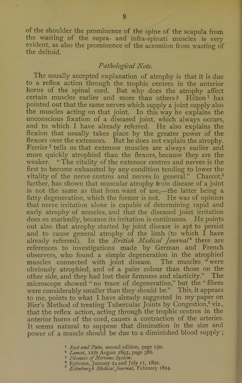 of the shoulder the prominence of the spine of the scapula from the wasting of the supra- and infra-spinati muscles is very evident, as also the prominence of the acromion from wasting of the deltoid. Pathological Note. The usually accepted explanation of atrophy is that it is due to a reflex action through the trophic centres in the anterior horns of the spinal cord. But why does the atrophy affect certain muscles earlier and more than others? Hilton1 has pointed out that the same nerves which supply a joint supply also the muscles acting on that joint. In this way he explains the unconscious fixation of a diseased joint, which always occurs, and to which I have already referred. He also explains the flexion that usually takes place by the greater power of the flexors over the extensors. But he does not explain the atrophy. Ferrier2 tells us that extensor muscles are always earlier and more quickly atrophied than the flexors, because they are the weaker. “ The vitality of the extensor centres and nerves is the first to become exhausted by any condition tending to lower the vitality of the nerve centres and nerves in general.” Charcot,3 * * further, has shown that muscular atrophy from disease of a joint is not the same as that from want of use,—the latter being a fatty degeneration, which the former is not. He was of opinion that nerve irritation alone is capable of determining rapid and early atrophy of muscles, and that the diseased joint irritation does so markedly, because its irritation is continuous. He points out also that atrophy started by joint disease is apt to persist and to cause general atrophy of the limb (to which I have already referred). In the British Medical Journal* there are references to investigations made by German and French observers, who found a simple degeneration in the atrophied muscles connected with joint disease. The muscles “ were obviously atrophied, and of a paler colour than those on the other side, and they had lost their firmness and elasticity.” The microscope showed “ no trace of degeneration,” but the “ fibres were considerably smaller than they should be.” This, it appears to me, points to what I have already suggested in my paper on Bier’s Method of treating Tubercular Joints by Congestion,6 viz., that the reflex action, acting through the trophic centres in the anterior horns of the cord, causes a contraction of the arteries. It seems natural to suppose that diminution in the size and power of a muscle should be due to a diminished blood supply ; 1 Rest and Pain, second edition, page 150. 3 Lancet, 12th August 1893, page 386. 3 Diseases of Nervous System. * Epitome, January 24 and July II, 1891. B Edinburgh Medical Journal, February 1894.