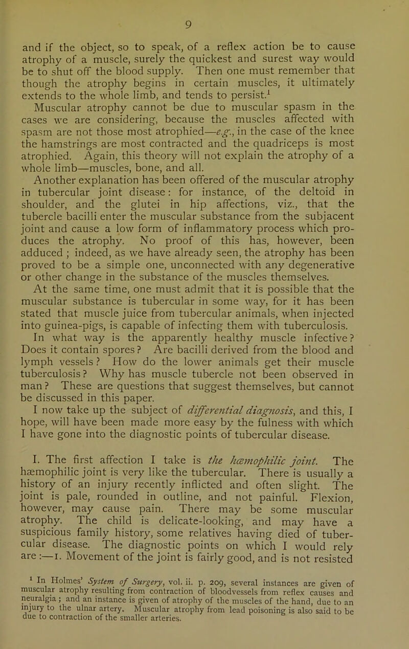 and if the object, so to speak, of a reflex action be to cause atrophy of a muscle, surely the quickest and surest way would be to shut off the blood supply. Then one must remember that though the atrophy begins in certain muscles, it ultimately extends to the whole limb, and tends to persist.1 Muscular atrophy cannot be due to muscular spasm in the cases we are considering, because the muscles affected with spasm are not those most atrophied—eg., in the case of the knee the hamstrings are most contracted and the quadriceps is most atrophied. Again, this theory will not explain the atrophy of a whole limb—muscles, bone, and all. Another explanation has been offered of the muscular atrophy in tubercular joint disease: for instance, of the deltoid in shoulder, and the glutei in hip affections, viz., that the tubercle bacilli enter the muscular substance from the subjacent joint and cause a low form of inflammatory process which pro- duces the atrophy. No proof of this has, however, been adduced ; indeed, as we have already seen, the atrophy has been proved to be a simple one, unconnected with any degenerative or other change in the substance of the muscles themselves. At the same time, one must admit that it is possible that the muscular substance is tubercular in some way, for it has been stated that muscle juice from tubercular animals, when injected into guinea-pigs, is capable of infecting them with tuberculosis. In what way is the apparently healthy muscle infective? Does it contain spores ? Are bacilli derived from the blood and lymph vessels ? How do the lower animals get their muscle tuberculosis? Why has muscle tubercle not been observed in man ? These are questions that suggest themselves, but cannot be discussed in this paper. I now take up the subject of differential diagnosis, and this, I hope, will have been made more easy by the fulness with which I have gone into the diagnostic points of tubercular disease. I. The first affection I take is the hcemophilic joint. The haemophilic joint is very like the tubercular. There is usually a history of an injury recently inflicted and often slight. The joint is pale, rounded in outline, and not painful. Flexion, however, may cause pain. There may be some muscular atrophy. The child is delicate-looking, and may have a suspicious family history, some relatives having died of tuber- cular disease. The diagnostic points on which I would rely are i. Movement of the joint is fairly good, and is not resisted 1 In Holmes’ System of Surgery, vol. ii. p. 209, several instances are given of muscular atrophy resulting from contraction of bloodvessels from reflex causes and neuralgia ; and an instance is given of atrophy of the muscles of the hand, due to an injury to the ulnar artery. Muscular atrophy from lead poisoning is also said to be due to contraction of the smaller arteries.