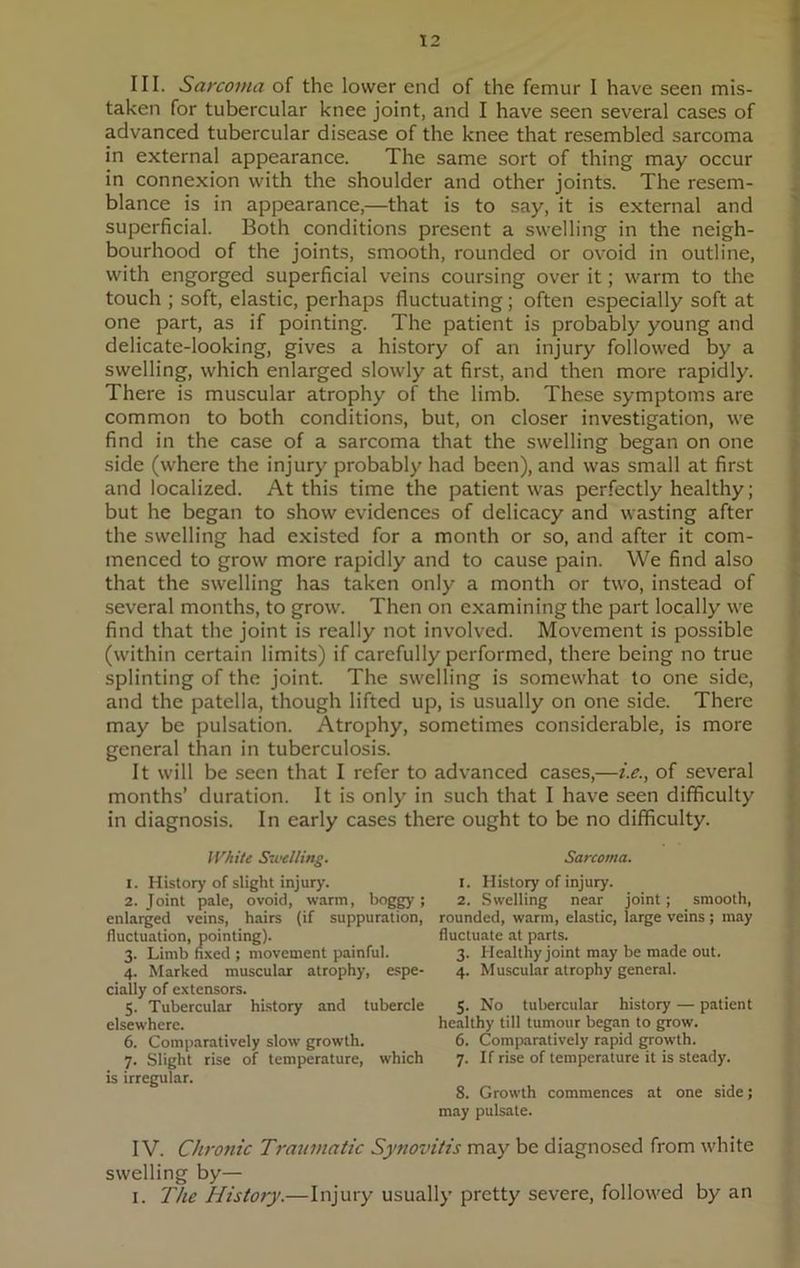 III. Sarcoma of the lower end of the femur I have seen mis- taken for tubercular knee joint, and I have seen several cases of advanced tubercular disease of the knee that resembled sarcoma in external appearance. The same sort of thing may occur in connexion with the shoulder and other joints. The resem- blance is in appearance,—that is to say, it is external and superficial. Both conditions present a swelling in the neigh- bourhood of the joints, smooth, rounded or ovoid in outline, with engorged superficial veins coursing over it; warm to the touch ; soft, elastic, perhaps fluctuating; often especially soft at one part, as if pointing. The patient is probably young and delicate-looking, gives a history of an injury followed by a swelling, which enlarged slowly at first, and then more rapidly. There is muscular atrophy of the limb. These symptoms are common to both conditions, but, on closer investigation, we find in the case of a sarcoma that the swelling began on one side (where the injury probably had been), and was small at first and localized. At this time the patient was perfectly healthy; but he began to show evidences of delicacy and wasting after the swelling had existed for a month or so, and after it com- menced to grow more rapidly and to cause pain. We find also that the swelling has taken only a month or two, instead of several months, to grow. Then on examining the part locally we find that the joint is really not involved. Movement is possible (within certain limits) if carefully performed, there being no true splinting of the joint. The swelling is somewhat to one side, and the patella, though lifted up, is usually on one side. There may be pulsation. Atrophy, sometimes considerable, is more general than in tuberculosis. It will be seen that I refer to advanced cases,—i.e., of several months’ duration. It is only in such that I have seen difficulty in diagnosis. In early cases there ought to be no difficulty. Whittr Swelling. 1. History of slight injury. 2. Joint pale, ovoid, warm, boggy; enlarged veins, hairs (if suppuration, fluctuation, pointing). 3. Limb fixed ; movement painful. 4. Marked muscular atrophy, espe- cially of extensors. 5. Tubercular history and tubercle elsewhere. 6. Comparatively slow growth. 7. Slight rise of temperature, which is irregular. Sarcoma. 1. History of injury. 2. Swelling near joint ; smooth, rounded, warm, elastic, large veins; may fluctuate at parts. 3. Healthy joint may be made out. 4. Muscular atrophy general. 5. No tubercular history — patient healthy till tumour began to grow. 6. Comparatively rapid growth. 7. If rise of temperature it is steady. 8. Growth commences at one side; may pulsate. IV. Chronic Traumatic Synovitis may be diagnosed from white swelling by— 1. The History.—Injury usually pretty severe, followed by an