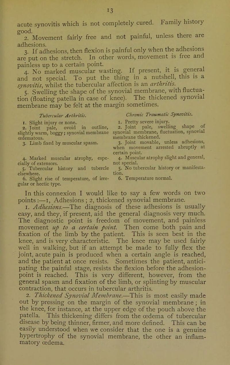 acute synovitis which is not completely cured. Family history good. 2. Movement fairly free and not painful, unless there are adhesions. 3. If adhesions, then flexion is painful only when the adhesions are put on the stretch. In other words, movement is free and painless up to a certain point. 4. No marked muscular wasting. If present, it is general and not special. To put the thing in a nutshell, this is a synovitis, whilst the tubercular affection is an arthritis. 5. Swelling the shape of the synovial membrane, with fluctua- tion (floating patella in case of knee). The thickened synovial membrane may be felt at the margin sometimes. Tubercular Arthritis. 1. Slight injury or none. 2. Joint pale, ovoid in outline, slightly warm, boggy; synovial membrane cedematous. 3. Limb fixed by muscular spasm. 4. Marked muscular atrophy, espe- cially of extensors. 5. Tubercular history and tubercle elsewhere. 6. Slight rise of temperature, of irre- gular or hectic type. Chronic Traumatic Synovitis. 1. Pretty severe injury. 2. Joint pale, swelling shape of synovial membrane, fluctuation, synovial membrane thickened. 3. Joint movable, unless adhesions, when movement arrested abruptly at certain point. 4. Muscular atrophy slight and general, not special. 5. No tubercular history or manifesta- tion. 6. Temperature normal. In this connexion I would like to say a few words on two points :—1, Adhesions ; 2, thickened synovial membrane. 1. Aditesions.—The diagnosis of these adhesions is usually easy, and they, if present, aid the general diagnosis very much. The diagnostic point is freedom of movement, and painless movement up to a certain point. Then come both pain and fixation of the limb by the patient. This is seen best in the knee, and is very characteristic. The knee may be used fairly well in walking, but if an attempt be made to fully flex the joint, acute pain is produced when a certain angle is reached, and the patient at once resists. Sometimes the patient, antici- pating the painful stage, resists the flexion before the adhesion- point is reached. This is very different, however, from the general spasm and fixation of the limb, or splinting by muscular contraction, that occurs in tubercular arthritis. 2. Thickened Synovial Membrane.—This is most easily made out by pressing on the margin of the synovial membrane ; in the knee, for instance, at the upper edge of the pouch above the patella. This thickening differs from the oedema of tubercular disease by being thinner, firmer, and more defined. This can be easily understood when we consider that the one is a genuine hypertrophy of the synovial membrane, the other an inflam- matory oedema.